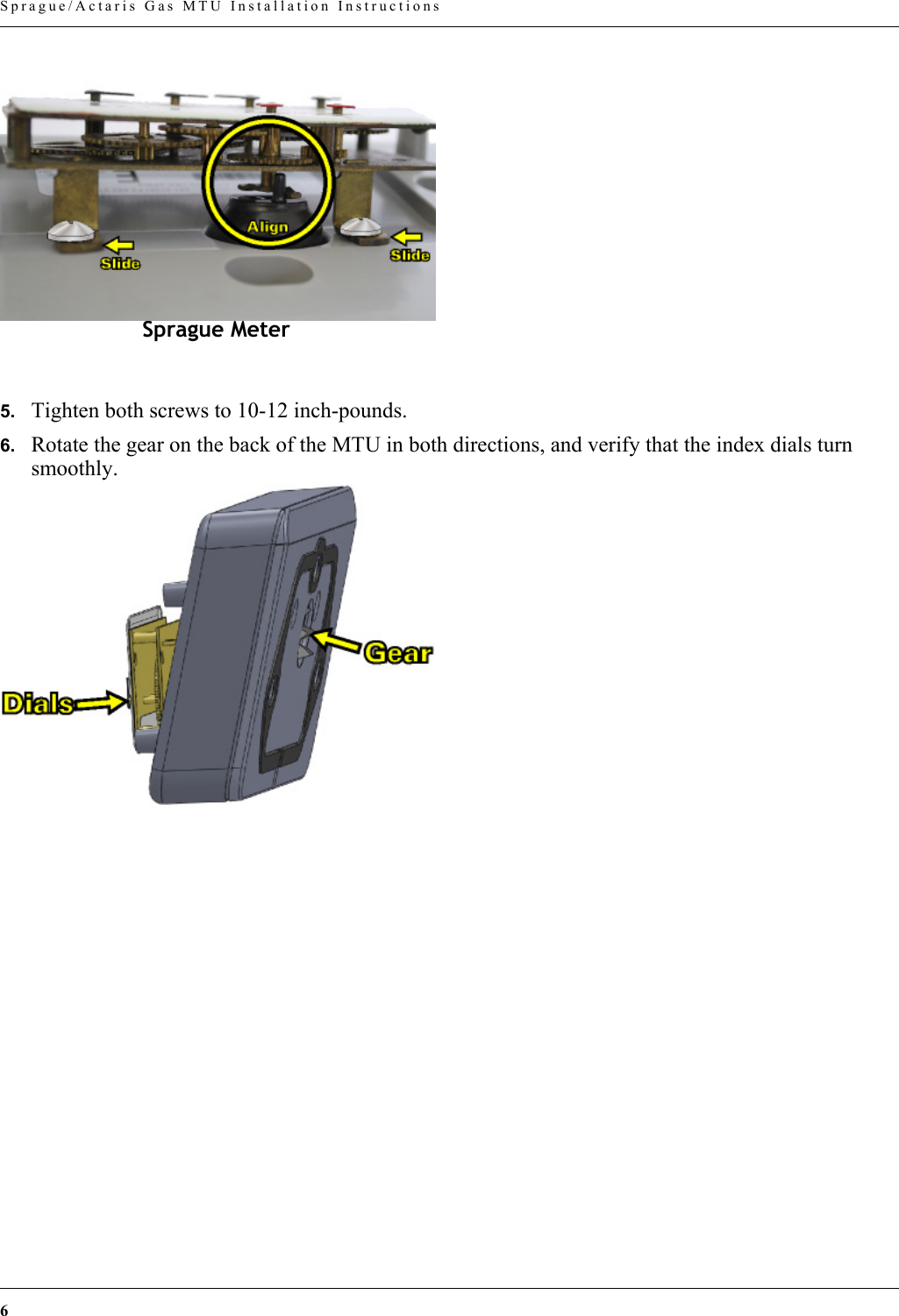 6 Sprague/Actaris Gas MTU Installation Instructions5. Tighten both screws to 10-12 inch-pounds.6. Rotate the gear on the back of the MTU in both directions, and verify that the index dials turn smoothly.Sprague Meter