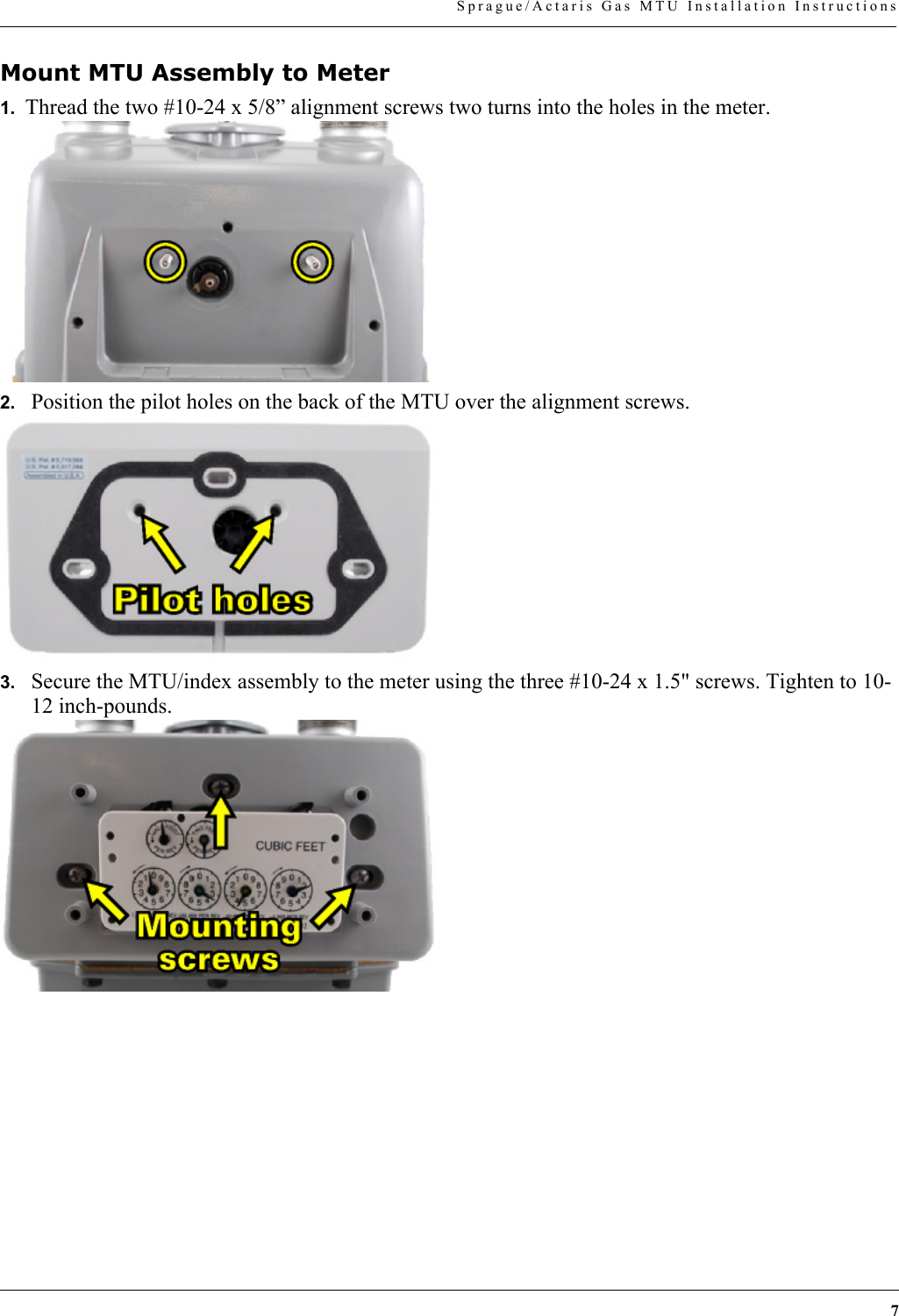 7Sprague/Actaris Gas MTU Installation InstructionsMount MTU Assembly to Meter1.  Thread the two #10-24 x 5/8” alignment screws two turns into the holes in the meter.2. Position the pilot holes on the back of the MTU over the alignment screws.3. Secure the MTU/index assembly to the meter using the three #10-24 x 1.5&quot; screws. Tighten to 10-12 inch-pounds.