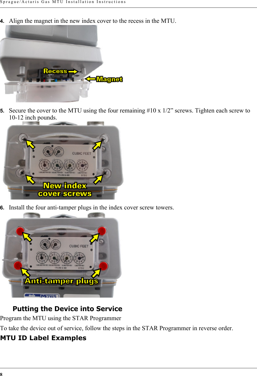 8 Sprague/Actaris Gas MTU Installation Instructions4. Align the magnet in the new index cover to the recess in the MTU.5. Secure the cover to the MTU using the four remaining #10 x 1/2” screws. Tighten each screw to 10-12 inch pounds.6. Install the four anti-tamper plugs in the index cover screw towers.Putting the Device into ServiceProgram the MTU using the STAR ProgrammerTo take the device out of service, follow the steps in the STAR Programmer in reverse order.MTU ID Label Examples