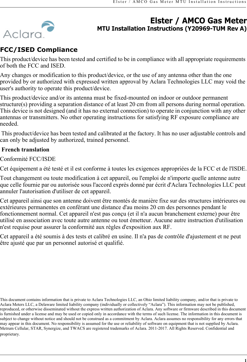 1Elster / AMCO Gas Meter MTU Installation InstructionsElster / AMCO Gas MeterMTU Installation Instructions (Y20969-TUM Rev A)FCC/ISED ComplianceThis product/device has been tested and certified to be in compliance with all appropriate requirements of both the FCC and ISED.Any changes or modification to this product/device, or the use of any antenna other than the one provided by or authorized with expressed written approval by Aclara Technologies LLC may void the user&apos;s authority to operate this product/device. This product/device and/or its antenna must be fixed-mounted on indoor or outdoor permanent structure(s) providing a separation distance of at least 20 cm from all persons during normal operation. This device is not designed (and it has no external connection) to operate in conjunction with any other antennas or transmitters. No other operating instructions for satisfying RF exposure compliance are needed. This product/device has been tested and calibrated at the factory. It has no user adjustable controls and can only be adjusted by authorized, trained personnel.  French translationConformité FCC/ISDECet équipement a été testé et il est conforme à toutes les exigences appropriées de la FCC et de l&apos;ISDE.Tout changement ou toute modification à cet appareil, ou l&apos;emploi de n&apos;importe quelle antenne autre que celle fournie par ou autorisée sous l&apos;accord exprès donné par écrit d&apos;Aclara Technologies LLC peut annuler l&apos;autorisation d&apos;utiliser de cet appareil.Cet appareil ainsi que son antenne doivent être montés de manière fixe sur des structures intérieures ou extérieures permanentes en conférant une distance d&apos;au moins 20 cm des personnes pendant le fonctionnement normal. Cet appareil n&apos;est pas conçu (et il n&apos;a aucun branchement externe) pour être utilisé en association avec toute autre antenne ou tout émetteur. Aucune autre instruction d&apos;utilisation n&apos;est requise pour assurer la conformité aux règles d&apos;exposition aux RF.Cet appareil a été soumis à des tests et calibré en usine. Il n&apos;a pas de contrôle d&apos;ajustement et ne peut être ajusté que par un personnel autorisé et qualifié.This document contains information that is private to Aclara Technologies LLC, an Ohio limited liability company, and/or that is private to Aclara Meters LLC, a Delaware limited liability company (individually or collectively “Aclara”). This information may not be published, reproduced, or otherwise disseminated without the express written authorization of Aclara. Any software or firmware described in this document is furnished under a license and may be used or copied only in accordance with the terms of such license. The information in this document is subject to change without notice and should not be construed as a commitment by Aclara. Aclara assumes no responsibility for any errors that may appear in this document. No responsibility is assumed for the use or reliability of software on equipment that is not supplied by Aclara. Metrum Cellular, STAR, Synergize, and TWACS are registered trademarks of Aclara. 2011-2017. All Rights Reserved. Confidential and proprietary. 