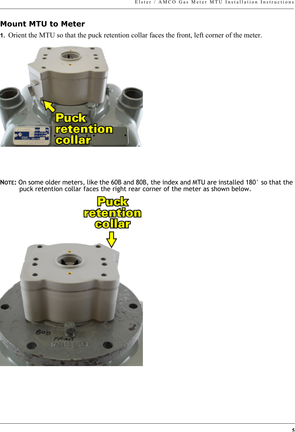 5Elster / AMCO Gas Meter MTU Installation InstructionsMount MTU to Meter1.  Orient the MTU so that the puck retention collar faces the front, left corner of the meter.NOTE: On some older meters, like the 60B and 80B, the index and MTU are installed 180° so that the puck retention collar faces the right rear corner of the meter as shown below.