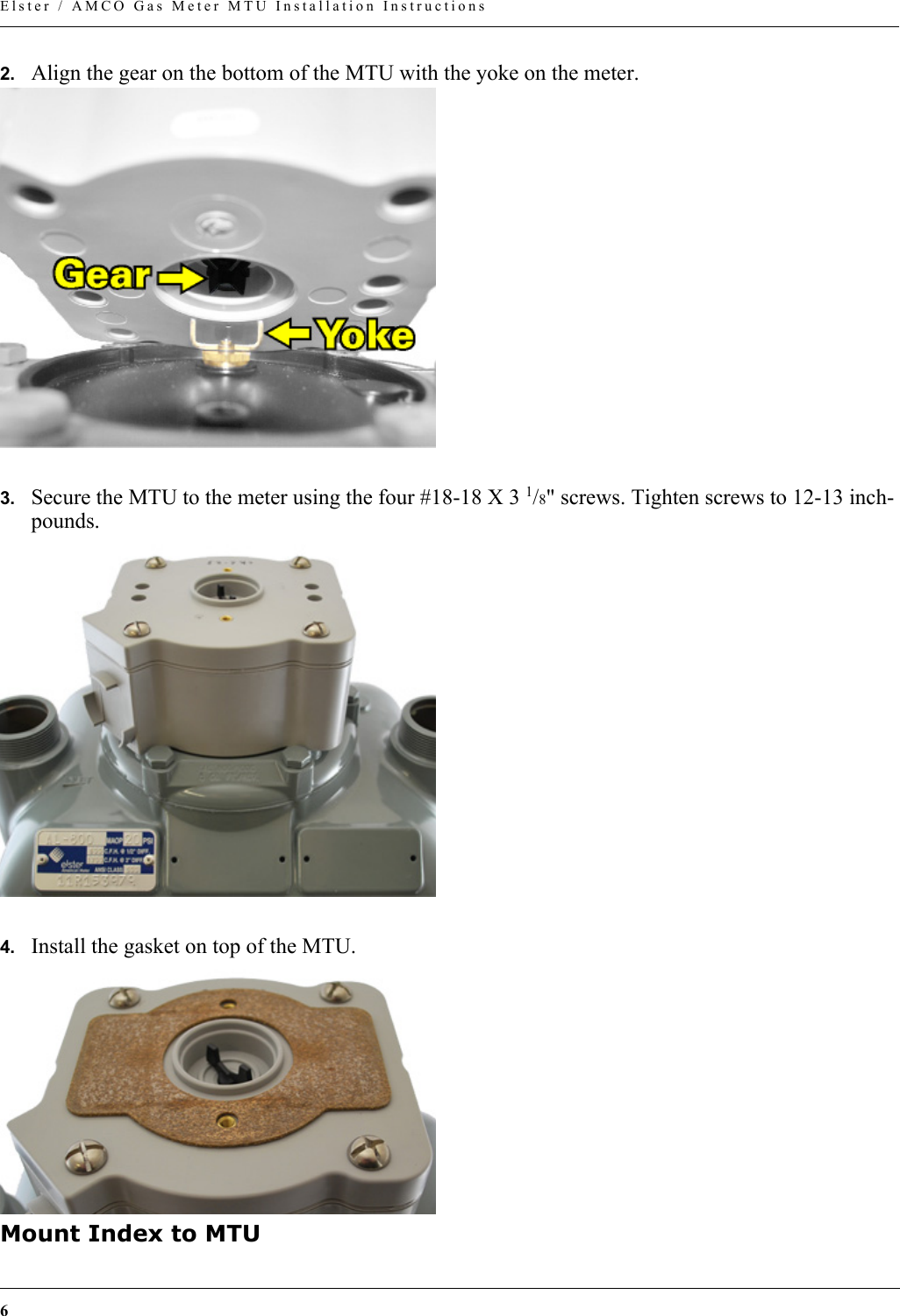 6Elster / AMCO Gas Meter MTU Installation Instructions2. Align the gear on the bottom of the MTU with the yoke on the meter.3. Secure the MTU to the meter using the four #18-18 X 3 1/8&quot; screws. Tighten screws to 12-13 inch-pounds.4. Install the gasket on top of the MTU.Mount Index to MTU