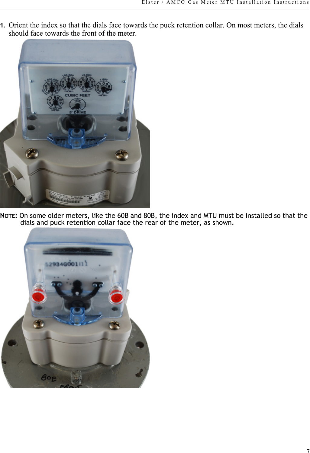 7Elster / AMCO Gas Meter MTU Installation Instructions1.  Orient the index so that the dials face towards the puck retention collar. On most meters, the dials should face towards the front of the meter.NOTE: On some older meters, like the 60B and 80B, the index and MTU must be installed so that the dials and puck retention collar face the rear of the meter, as shown.
