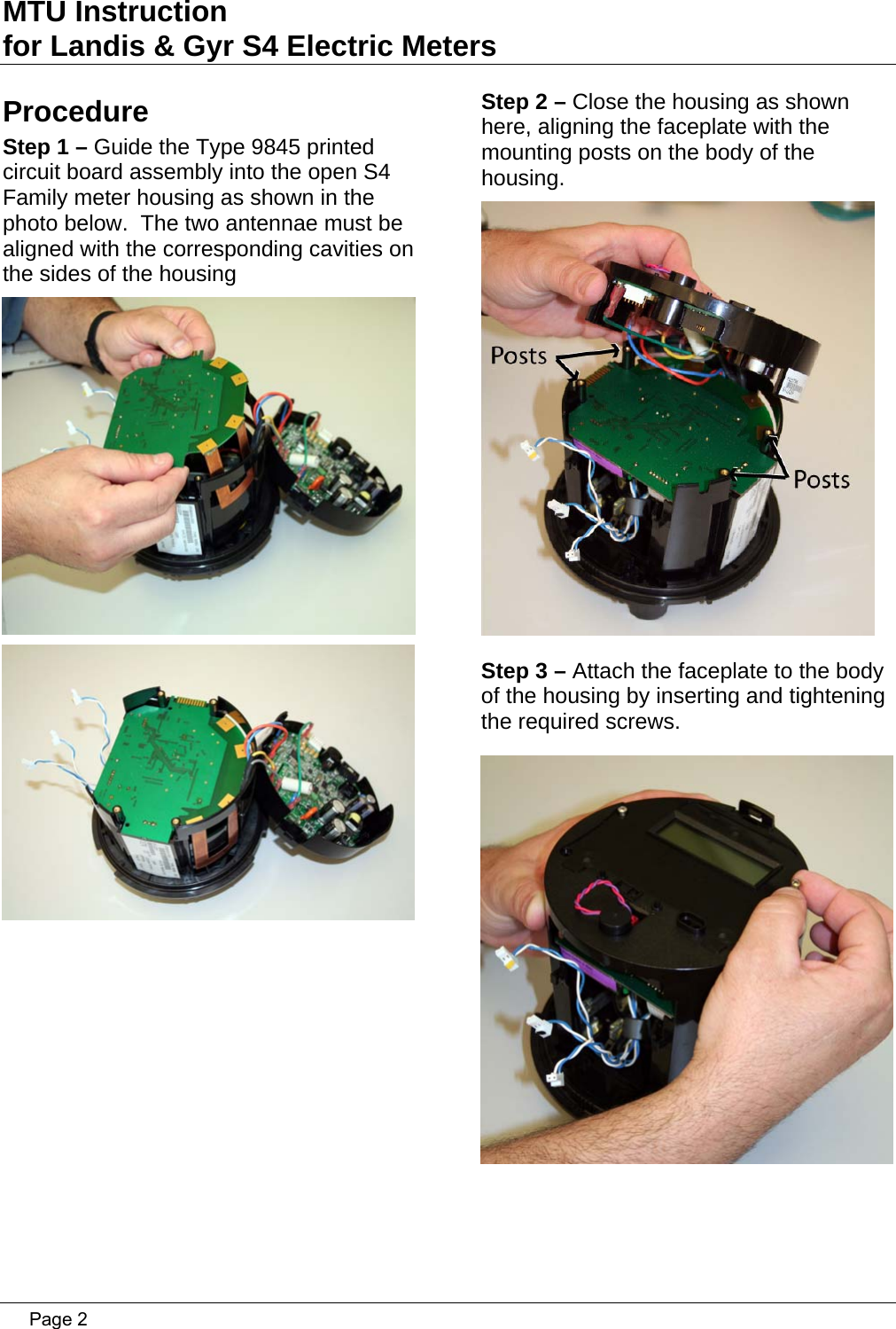 MTU Instruction for Landis &amp; Gyr S4 Electric Meters Procedure Step 1 – Guide the Type 9845 printed circuit board assembly into the open S4 Family meter housing as shown in the photo below.  The two antennae must be aligned with the corresponding cavities on the sides of the housing    Step 2 – Close the housing as shown here, aligning the faceplate with the mounting posts on the body of the housing.  Step 3 – Attach the faceplate to the body of the housing by inserting and tightening the required screws.    Page 2