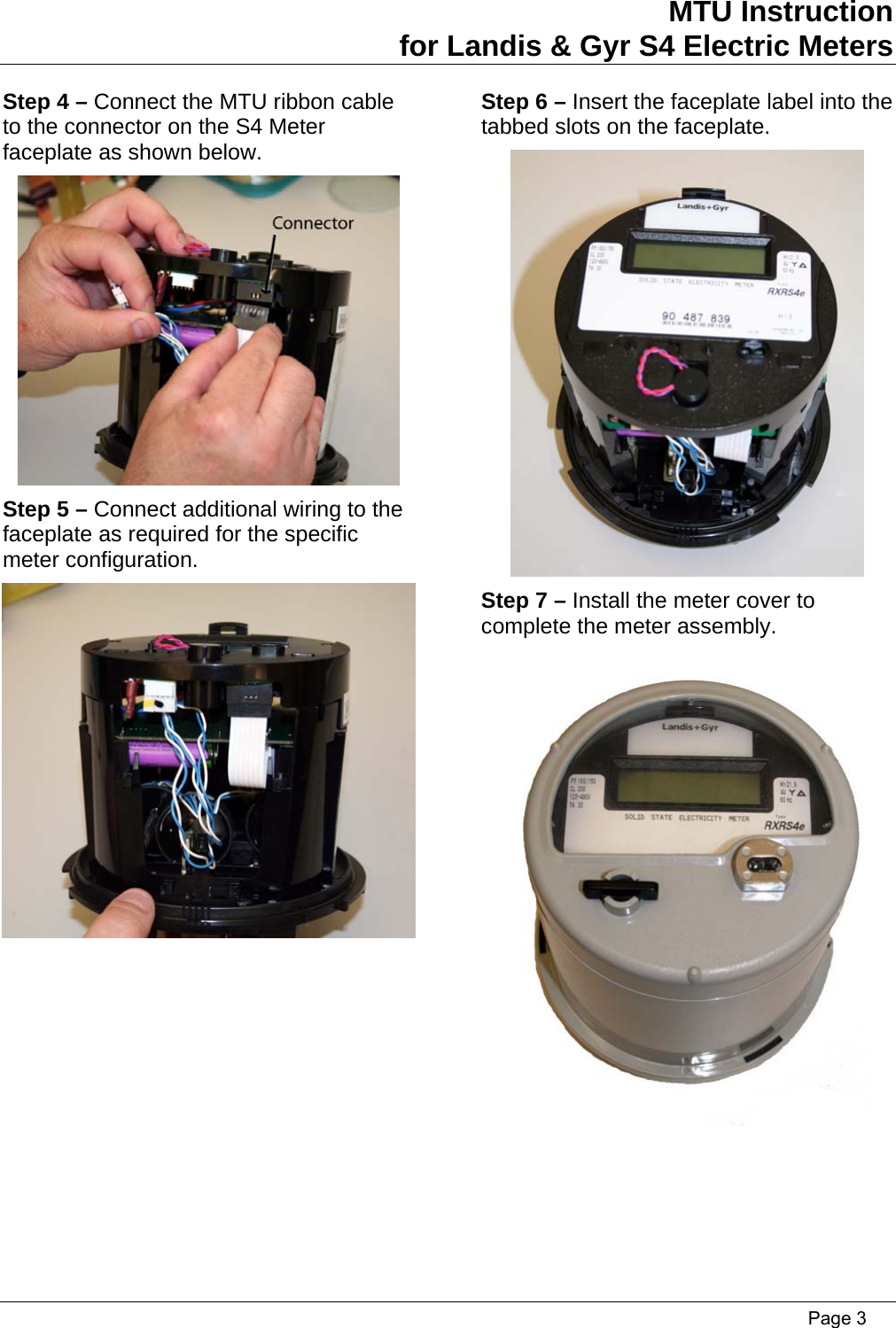 MTU Instruction for Landis &amp; Gyr S4 Electric Meters Step 4 – Connect the MTU ribbon cable to the connector on the S4 Meter faceplate as shown below. Step 6 – Insert the faceplate label into the tabbed slots on the faceplate.   Step 5 – Connect additional wiring to the faceplate as required for the specific meter configuration.  Step 7 – Install the meter cover to complete the meter assembly.    Page 3