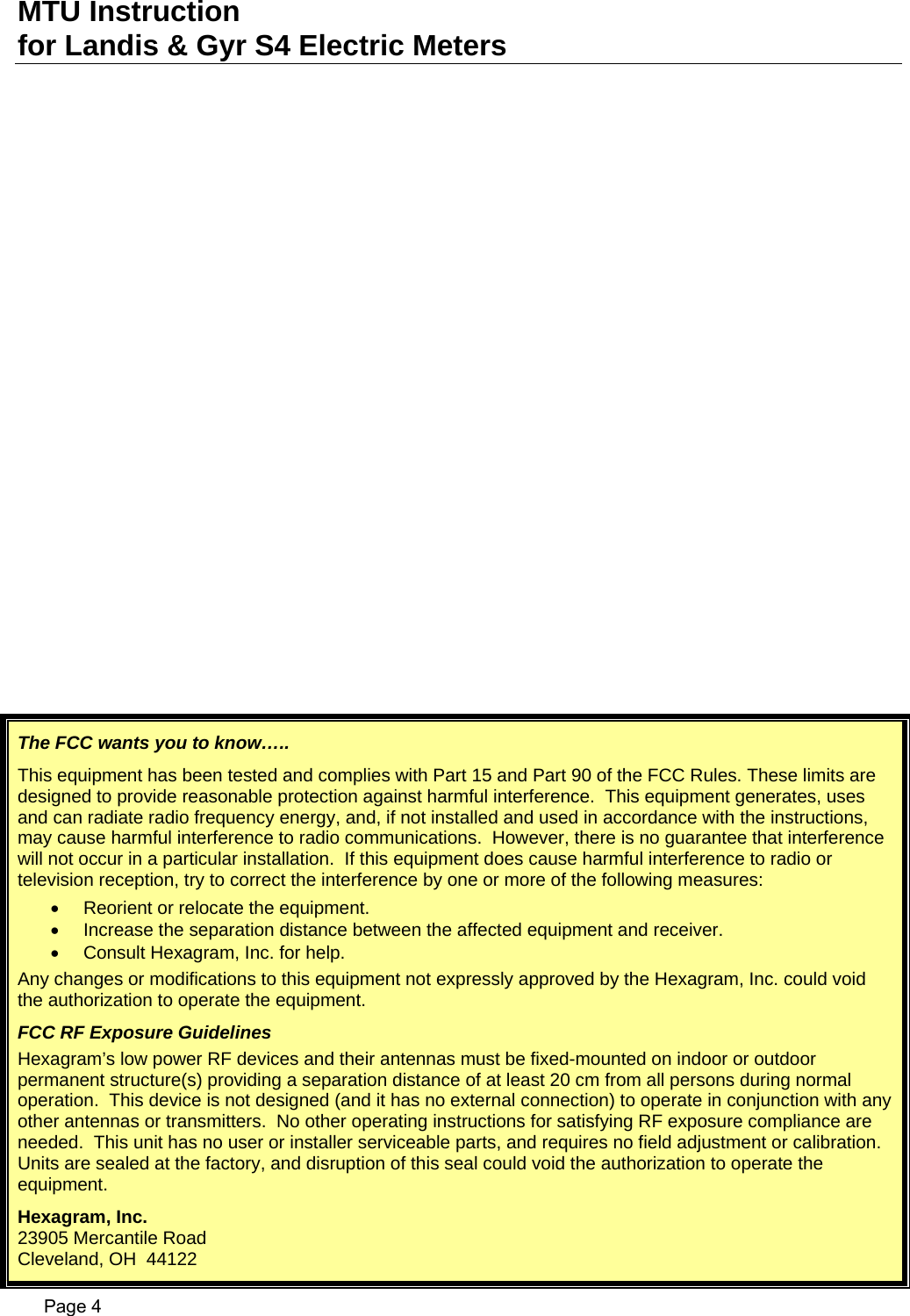 MTU Instruction for Landis &amp; Gyr S4 Electric Meters The FCC wants you to know….. This equipment has been tested and complies with Part 15 and Part 90 of the FCC Rules. These limits are designed to provide reasonable protection against harmful interference.  This equipment generates, uses and can radiate radio frequency energy, and, if not installed and used in accordance with the instructions, may cause harmful interference to radio communications.  However, there is no guarantee that interference will not occur in a particular installation.  If this equipment does cause harmful interference to radio or television reception, try to correct the interference by one or more of the following measures: •  Reorient or relocate the equipment. •  Increase the separation distance between the affected equipment and receiver. •  Consult Hexagram, Inc. for help. Any changes or modifications to this equipment not expressly approved by the Hexagram, Inc. could void the authorization to operate the equipment. FCC RF Exposure Guidelines Hexagram’s low power RF devices and their antennas must be fixed-mounted on indoor or outdoor permanent structure(s) providing a separation distance of at least 20 cm from all persons during normal operation.  This device is not designed (and it has no external connection) to operate in conjunction with any other antennas or transmitters.  No other operating instructions for satisfying RF exposure compliance are needed.  This unit has no user or installer serviceable parts, and requires no field adjustment or calibration.  Units are sealed at the factory, and disruption of this seal could void the authorization to operate the equipment. Hexagram, Inc. 23905 Mercantile Road Cleveland, OH  44122   Page 4