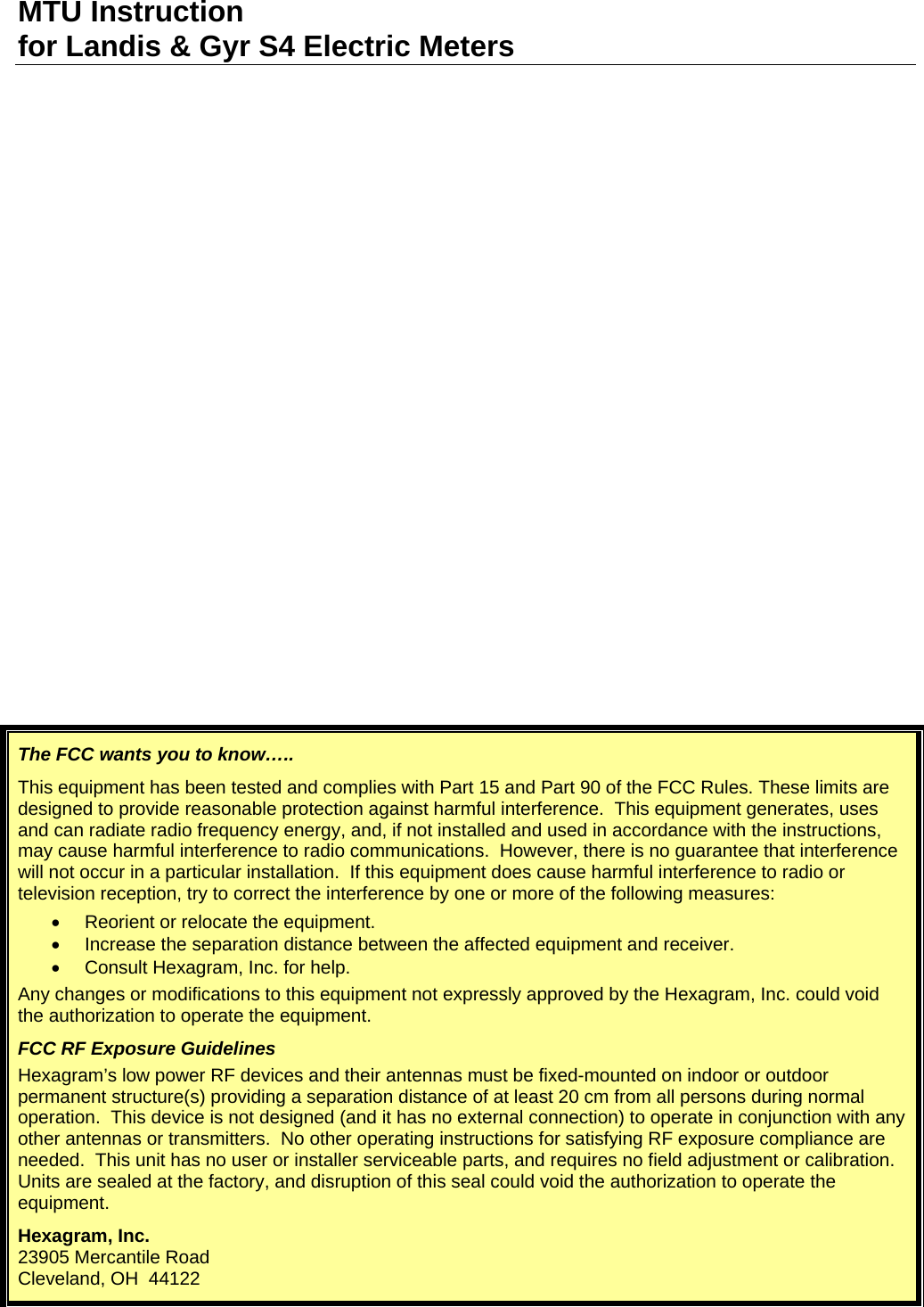 MTU Instruction for Landis &amp; Gyr S4 Electric Meters The FCC wants you to know….. This equipment has been tested and complies with Part 15 and Part 90 of the FCC Rules. These limits are designed to provide reasonable protection against harmful interference.  This equipment generates, uses and can radiate radio frequency energy, and, if not installed and used in accordance with the instructions, may cause harmful interference to radio communications.  However, there is no guarantee that interference will not occur in a particular installation.  If this equipment does cause harmful interference to radio or television reception, try to correct the interference by one or more of the following measures: •  Reorient or relocate the equipment. •  Increase the separation distance between the affected equipment and receiver. •  Consult Hexagram, Inc. for help. Any changes or modifications to this equipment not expressly approved by the Hexagram, Inc. could void the authorization to operate the equipment. FCC RF Exposure Guidelines Hexagram’s low power RF devices and their antennas must be fixed-mounted on indoor or outdoor permanent structure(s) providing a separation distance of at least 20 cm from all persons during normal operation.  This device is not designed (and it has no external connection) to operate in conjunction with any other antennas or transmitters.  No other operating instructions for satisfying RF exposure compliance are needed.  This unit has no user or installer serviceable parts, and requires no field adjustment or calibration.  Units are sealed at the factory, and disruption of this seal could void the authorization to operate the equipment. Hexagram, Inc. 23905 Mercantile Road Cleveland, OH  44122   