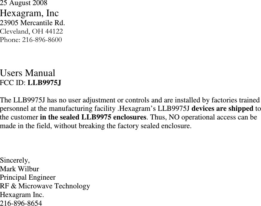 25 August 2008 Hexagram, Inc 23905 Mercantile Rd. Cleveland, OH 44122 Phone: 216-896-8600   Users Manual  FCC ID: LLB9975J  The LLB9975J has no user adjustment or controls and are installed by factories trained personnel at the manufacturing facility .Hexagram’s LLB9975J devices are shipped to the customer in the sealed LLB9975 enclosures. Thus, NO operational access can be made in the field, without breaking the factory sealed enclosure.    Sincerely, Mark Wilbur  Principal Engineer RF &amp; Microwave Technology Hexagram Inc. 216-896-8654 