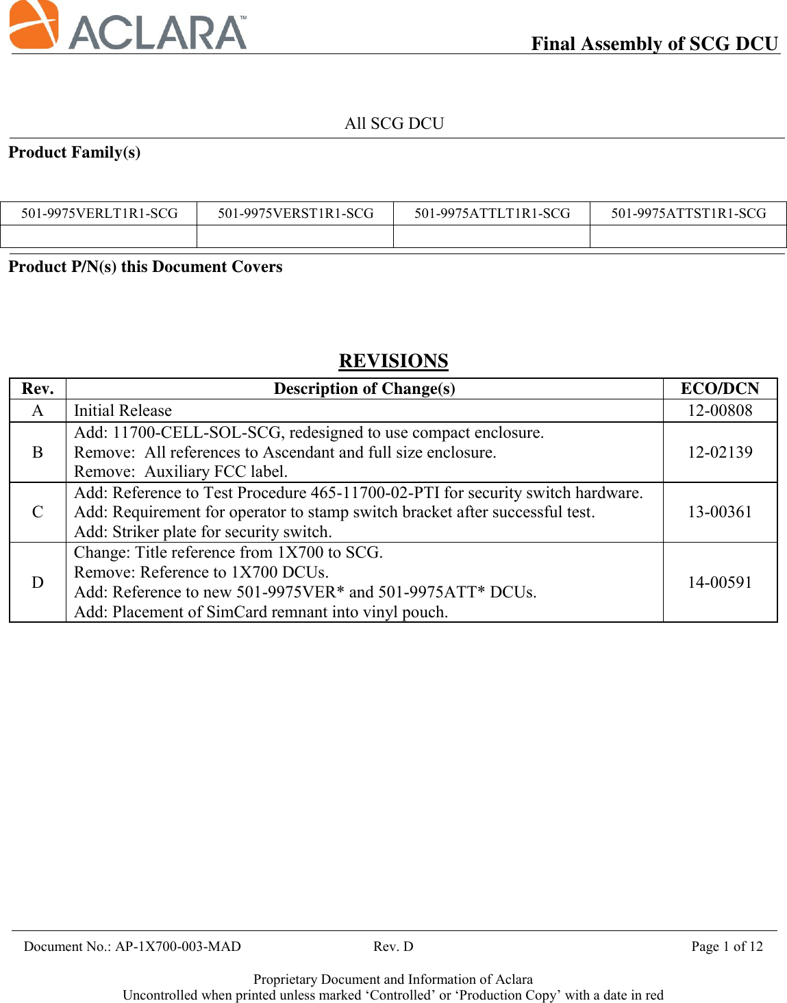           Final Assembly of SCG DCU    Document No.: AP-1X700-003-MAD                                     Rev. D                                             Page 1 of 12  Proprietary Document and Information of Aclara Uncontrolled when printed unless marked ‘Controlled’ or ‘Production Copy’ with a date in red    All SCG DCU Product Family(s)   501-9975VERLT1R1-SCG 501-9975VERST1R1-SCG 501-9975ATTLT1R1-SCG 501-9975ATTST1R1-SCG     Product P/N(s) this Document Covers                                                   REVISIONS Rev. Description of Change(s) ECO/DCN A Initial Release 12-00808 B Add: 11700-CELL-SOL-SCG, redesigned to use compact enclosure. Remove:  All references to Ascendant and full size enclosure. Remove:  Auxiliary FCC label. 12-02139 C Add: Reference to Test Procedure 465-11700-02-PTI for security switch hardware. Add: Requirement for operator to stamp switch bracket after successful test. Add: Striker plate for security switch. 13-00361 D Change: Title reference from 1X700 to SCG. Remove: Reference to 1X700 DCUs. Add: Reference to new 501-9975VER* and 501-9975ATT* DCUs. Add: Placement of SimCard remnant into vinyl pouch. 14-00591       