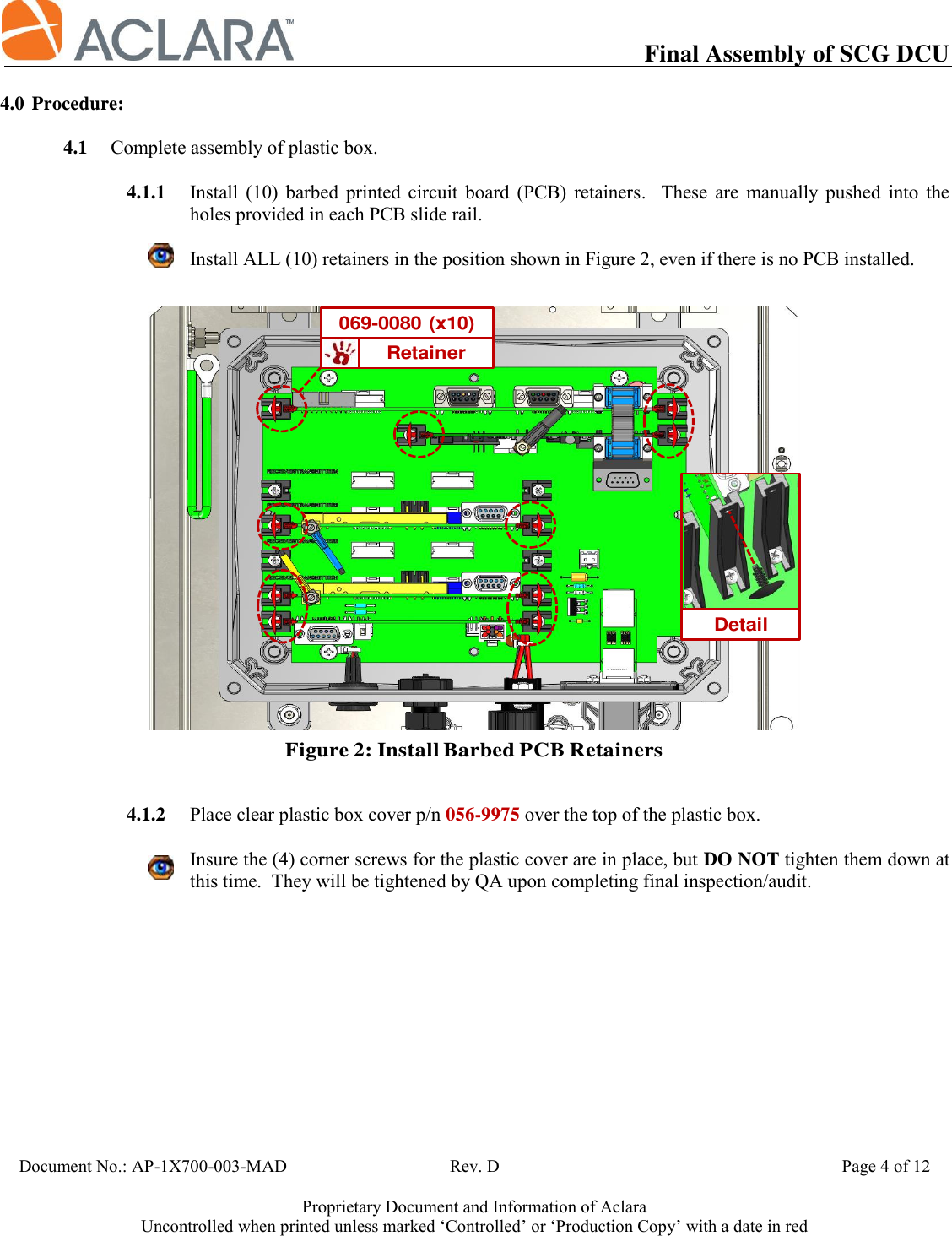           Final Assembly of SCG DCU    Document No.: AP-1X700-003-MAD                                     Rev. D                                             Page 4 of 12  Proprietary Document and Information of Aclara Uncontrolled when printed unless marked ‘Controlled’ or ‘Production Copy’ with a date in red  4.0 Procedure:  4.1 Complete assembly of plastic box.  4.1.1 Install  (10)  barbed  printed  circuit  board  (PCB)  retainers.  These  are  manually  pushed  into  the holes provided in each PCB slide rail.  Install ALL (10) retainers in the position shown in Figure 2, even if there is no PCB installed.      4.1.2 Place clear plastic box cover p/n 056-9975 over the top of the plastic box.  Insure the (4) corner screws for the plastic cover are in place, but DO NOT tighten them down at this time.  They will be tightened by QA upon completing final inspection/audit.    Retainer069-0080 (x10)Figure 2: Install Barbed PCB RetainersDetail