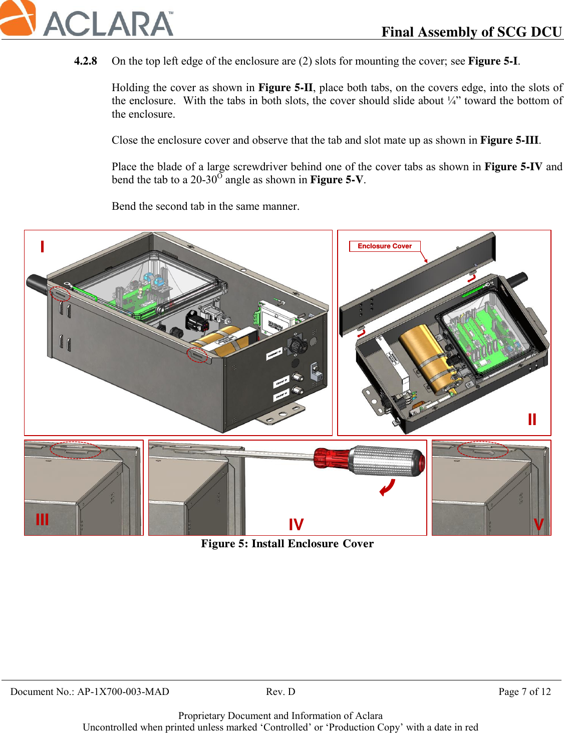           Final Assembly of SCG DCU    Document No.: AP-1X700-003-MAD                                     Rev. D                                             Page 7 of 12  Proprietary Document and Information of Aclara Uncontrolled when printed unless marked ‘Controlled’ or ‘Production Copy’ with a date in red  4.2.8 On the top left edge of the enclosure are (2) slots for mounting the cover; see Figure 5-I.  Holding the cover as shown in Figure 5-II, place both tabs, on the covers edge, into the slots of the enclosure.  With the tabs in both slots, the cover should slide about ¼” toward the bottom of the enclosure.    Close the enclosure cover and observe that the tab and slot mate up as shown in Figure 5-III.  Place the blade of a large screwdriver behind one of the cover tabs as shown in Figure 5-IV and bend the tab to a 20-30O angle as shown in Figure 5-V.  Bend the second tab in the same manner.    Figure 5: Install Enclosure CoverEnclosure CoverIIIIIIIVV