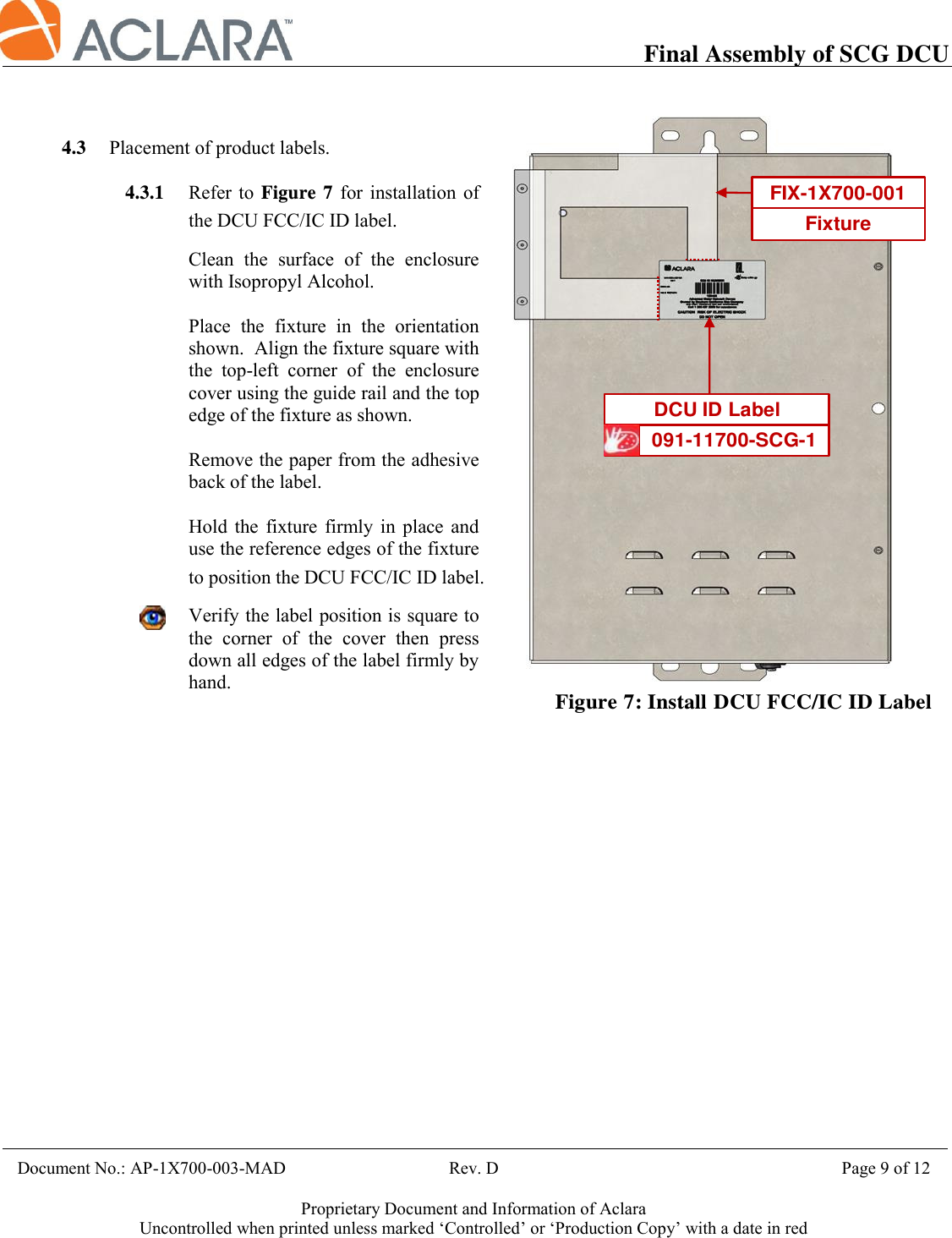           Final Assembly of SCG DCU    Document No.: AP-1X700-003-MAD                                     Rev. D                                             Page 9 of 12  Proprietary Document and Information of Aclara Uncontrolled when printed unless marked ‘Controlled’ or ‘Production Copy’ with a date in red    4.3 Placement of product labels.  4.3.1 Refer to  Figure  7  for installation of the DCU FCC/IC ID label.  Clean  the  surface  of  the  enclosure with Isopropyl Alcohol.  Place  the  fixture  in  the  orientation shown.  Align the fixture square with the  top-left  corner  of  the  enclosure cover using the guide rail and the top edge of the fixture as shown.  Remove the paper from the adhesive back of the label.  Hold  the  fixture  firmly  in  place  and use the reference edges of the fixture to position the DCU FCC/IC ID label.  Verify the label position is square to the  corner  of  the  cover  then  press down all edges of the label firmly by hand.       Figure 7: Install DCU FCC/IC ID Label091-11700-SCG-1DCU ID LabelFIX-1X700-001Fixture 