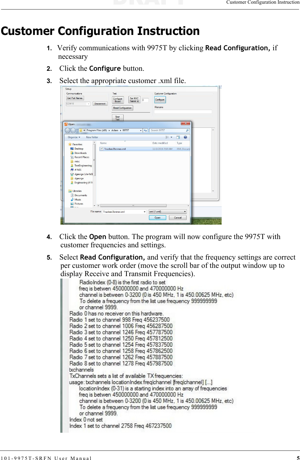 Customer Configuration Instruction101-9975T-SRFN User Manual 5Customer Configuration Instruction1.   Verify communications with 9975T by clicking Read Configuration, if necessary2.   Click the Configure button.3.   Select the appropriate customer .xml file.4.   Click the Open button. The program will now configure the 9975T with customer frequencies and settings.5.   Select Read Configuration, and verify that the frequency settings are correct per customer work order (move the scroll bar of the output window up to display Receive and Transmit Frequencies).DRAFT