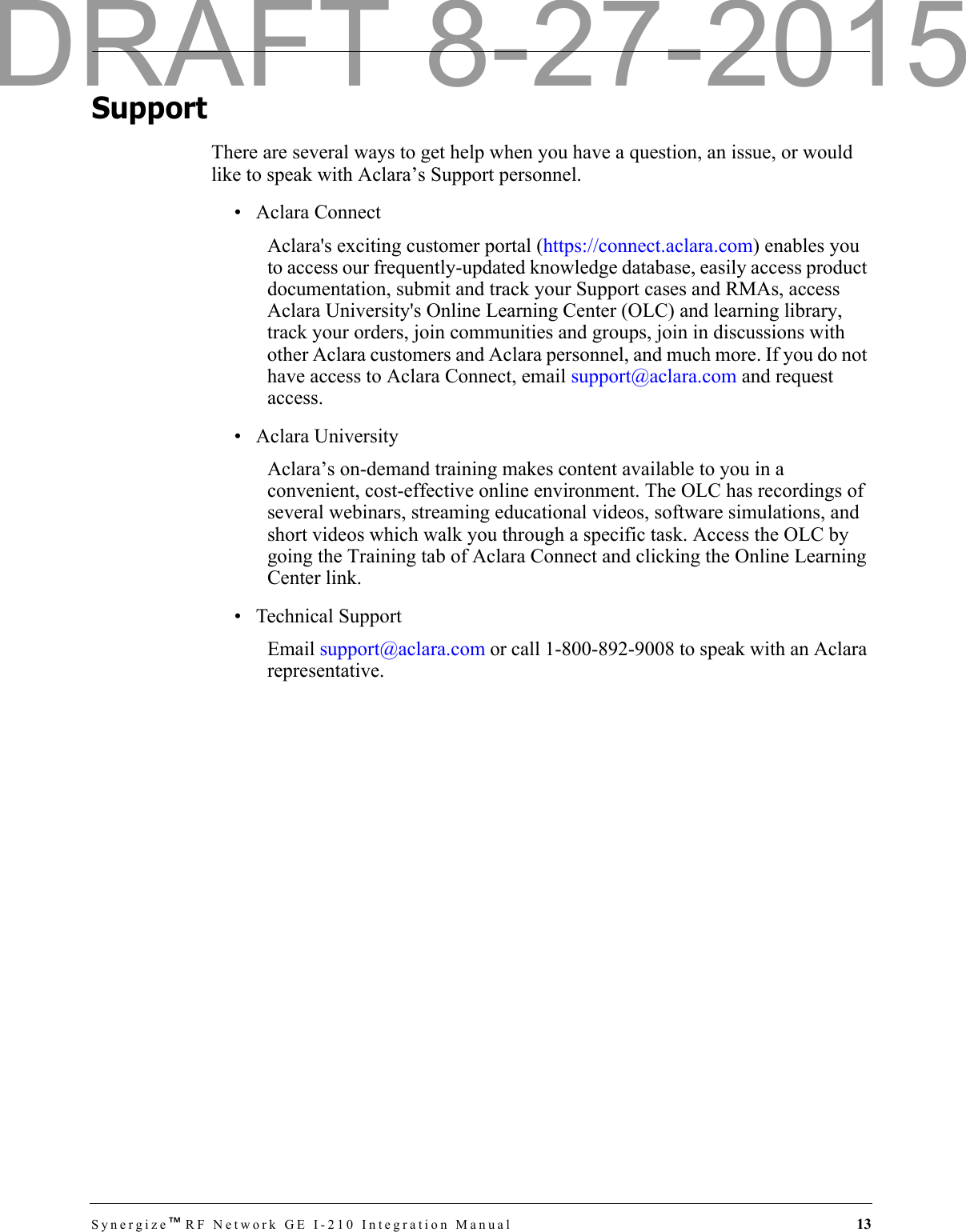 Synergize™RF Network GE I-210 Integration Manual  13SupportThere are several ways to get help when you have a question, an issue, or would like to speak with Aclara’s Support personnel. • Aclara ConnectAclara&apos;s exciting customer portal (https://connect.aclara.com) enables you to access our frequently-updated knowledge database, easily access product documentation, submit and track your Support cases and RMAs, access Aclara University&apos;s Online Learning Center (OLC) and learning library, track your orders, join communities and groups, join in discussions with other Aclara customers and Aclara personnel, and much more. If you do not have access to Aclara Connect, email support@aclara.com and request access.• Aclara UniversityAclara’s on-demand training makes content available to you in a convenient, cost-effective online environment. The OLC has recordings of several webinars, streaming educational videos, software simulations, and short videos which walk you through a specific task. Access the OLC by going the Training tab of Aclara Connect and clicking the Online Learning Center link.• Technical SupportEmail support@aclara.com or call 1-800-892-9008 to speak with an Aclara representative.DRAFT 8-27-2015