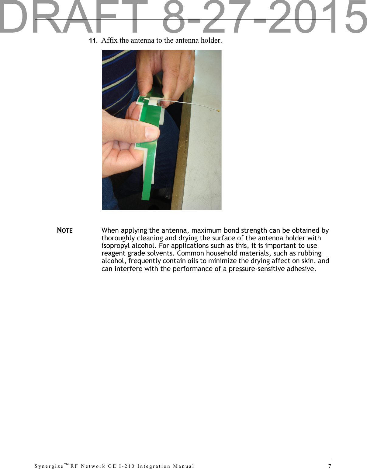Synergize™RF Network GE I-210 Integration Manual  711.  Affix the antenna to the antenna holder.NOTEWhen applying the antenna, maximum bond strength can be obtained by thoroughly cleaning and drying the surface of the antenna holder with isopropyl alcohol. For applications such as this, it is important to use reagent grade solvents. Common household materials, such as rubbing alcohol, frequently contain oils to minimize the drying affect on skin, and can interfere with the performance of a pressure-sensitive adhesive.DRAFT 8-27-2015