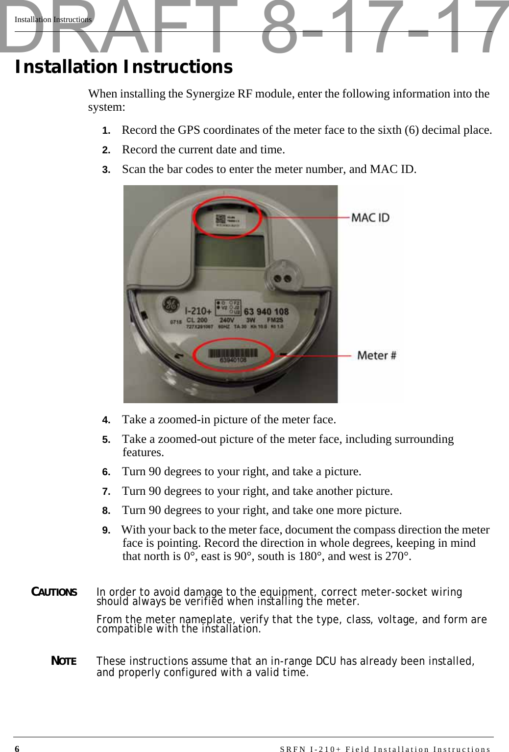 6SRFN I-210+ Field Installation InstructionsInstallation InstructionsInstallation InstructionsWhen installing the Synergize RF module, enter the following information into the system:1.   Record the GPS coordinates of the meter face to the sixth (6) decimal place.2.   Record the current date and time.3.   Scan the bar codes to enter the meter number, and MAC ID.4.   Take a zoomed-in picture of the meter face.5.   Take a zoomed-out picture of the meter face, including surrounding features.6.   Turn 90 degrees to your right, and take a picture.7.   Turn 90 degrees to your right, and take another picture.8.   Turn 90 degrees to your right, and take one more picture.9.   With your back to the meter face, document the compass direction the meter face is pointing. Record the direction in whole degrees, keeping in mind that north is 0°, east is 90°, south is 180°, and west is 270°.CAUTIONSIn order to avoid damage to the equipment, correct meter-socket wiring should always be verified when installing the meter.From the meter nameplate, verify that the type, class, voltage, and form are compatible with the installation.NOTEThese instructions assume that an in-range DCU has already been installed, and properly configured with a valid time.DRAFT 8-17-17