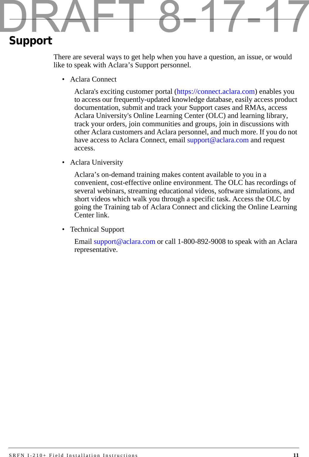 SRFN I-210+ Field Installation Instructions 11SupportThere are several ways to get help when you have a question, an issue, or would like to speak with Aclara’s Support personnel. • Aclara ConnectAclara&apos;s exciting customer portal (https://connect.aclara.com) enables you to access our frequently-updated knowledge database, easily access product documentation, submit and track your Support cases and RMAs, access Aclara University&apos;s Online Learning Center (OLC) and learning library, track your orders, join communities and groups, join in discussions with other Aclara customers and Aclara personnel, and much more. If you do not have access to Aclara Connect, email support@aclara.com and request access.• Aclara UniversityAclara’s on-demand training makes content available to you in a convenient, cost-effective online environment. The OLC has recordings of several webinars, streaming educational videos, software simulations, and short videos which walk you through a specific task. Access the OLC by going the Training tab of Aclara Connect and clicking the Online Learning Center link.• Technical SupportEmail support@aclara.com or call 1-800-892-9008 to speak with an Aclara representative.DRAFT 8-17-17