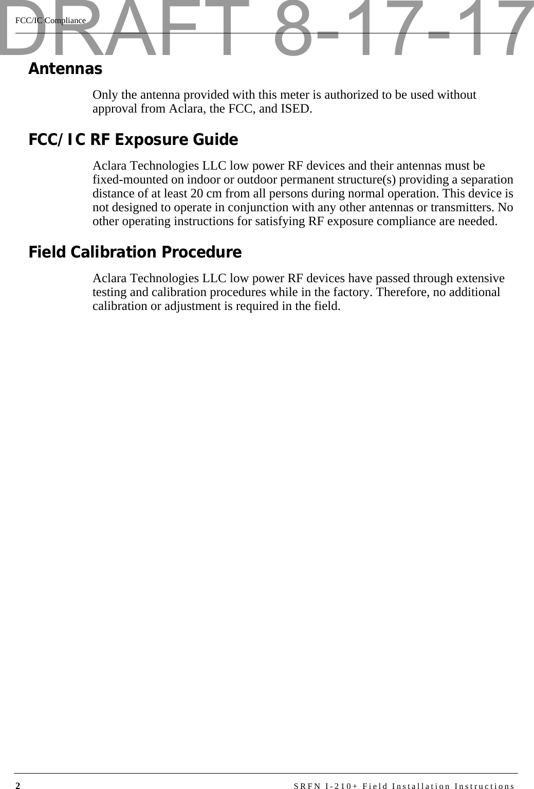 2SRFN I-210+ Field Installation InstructionsFCC/IC ComplianceAntennasOnly the antenna provided with this meter is authorized to be used without approval from Aclara, the FCC, and ISED.FCC/IC RF Exposure GuideAclara Technologies LLC low power RF devices and their antennas must be fixed-mounted on indoor or outdoor permanent structure(s) providing a separation distance of at least 20 cm from all persons during normal operation. This device is not designed to operate in conjunction with any other antennas or transmitters. No other operating instructions for satisfying RF exposure compliance are needed.Field Calibration ProcedureAclara Technologies LLC low power RF devices have passed through extensive testing and calibration procedures while in the factory. Therefore, no additional calibration or adjustment is required in the field.DRAFT 8-17-17