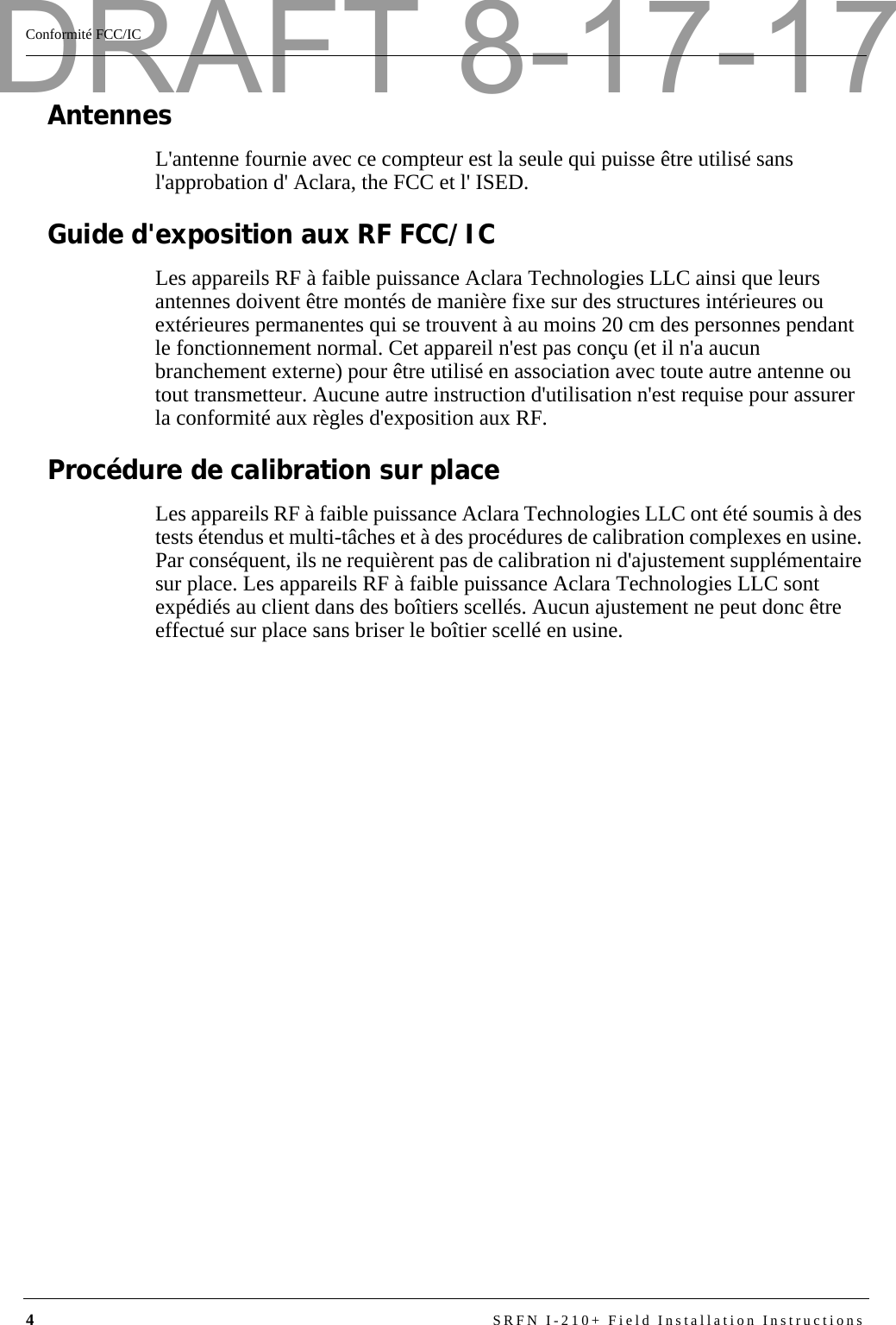 4SRFN I-210+ Field Installation InstructionsConformité FCC/ICAntennesL&apos;antenne fournie avec ce compteur est la seule qui puisse être utilisé sans l&apos;approbation d&apos; Aclara, the FCC et l&apos; ISED.Guide d&apos;exposition aux RF FCC/ICLes appareils RF à faible puissance Aclara Technologies LLC ainsi que leurs antennes doivent être montés de manière fixe sur des structures intérieures ou extérieures permanentes qui se trouvent à au moins 20 cm des personnes pendant le fonctionnement normal. Cet appareil n&apos;est pas conçu (et il n&apos;a aucun branchement externe) pour être utilisé en association avec toute autre antenne ou tout transmetteur. Aucune autre instruction d&apos;utilisation n&apos;est requise pour assurer la conformité aux règles d&apos;exposition aux RF.Procédure de calibration sur placeLes appareils RF à faible puissance Aclara Technologies LLC ont été soumis à des tests étendus et multi-tâches et à des procédures de calibration complexes en usine. Par conséquent, ils ne requièrent pas de calibration ni d&apos;ajustement supplémentaire sur place. Les appareils RF à faible puissance Aclara Technologies LLC sont expédiés au client dans des boîtiers scellés. Aucun ajustement ne peut donc être effectué sur place sans briser le boîtier scellé en usine.DRAFT 8-17-17