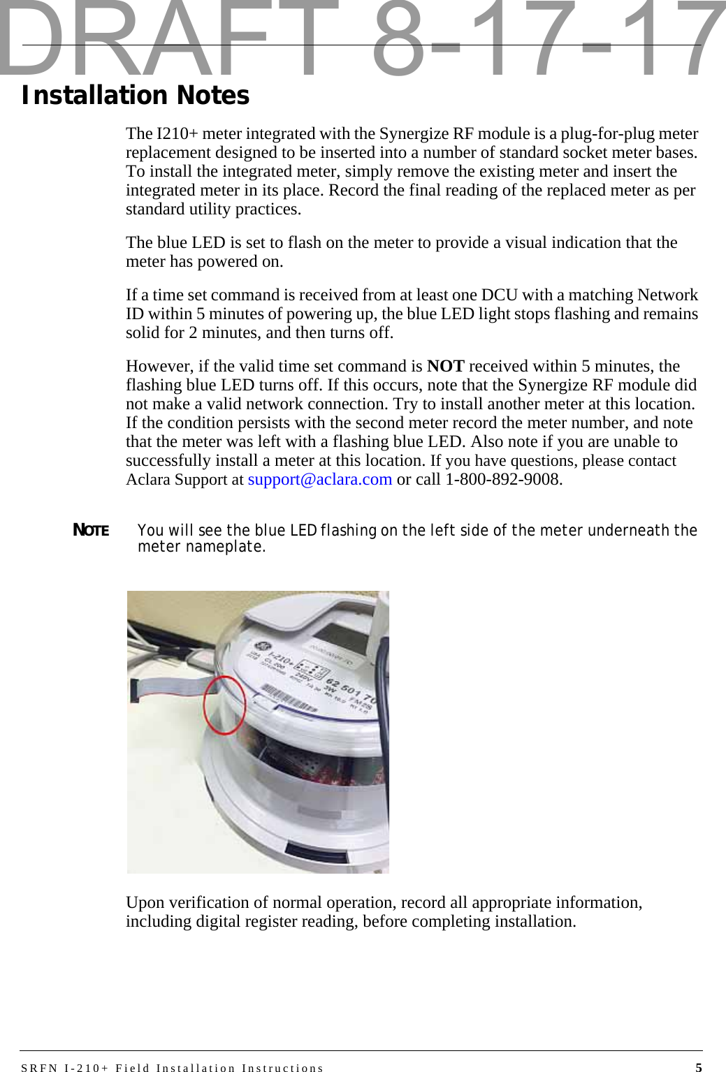 SRFN I-210+ Field Installation Instructions 5Installation NotesThe I210+ meter integrated with the Synergize RF module is a plug-for-plug meter replacement designed to be inserted into a number of standard socket meter bases. To install the integrated meter, simply remove the existing meter and insert the integrated meter in its place. Record the final reading of the replaced meter as per standard utility practices.The blue LED is set to flash on the meter to provide a visual indication that the meter has powered on.If a time set command is received from at least one DCU with a matching Network ID within 5 minutes of powering up, the blue LED light stops flashing and remains solid for 2 minutes, and then turns off. However, if the valid time set command is NOT received within 5 minutes, the flashing blue LED turns off. If this occurs, note that the Synergize RF module did not make a valid network connection. Try to install another meter at this location. If the condition persists with the second meter record the meter number, and note that the meter was left with a flashing blue LED. Also note if you are unable to successfully install a meter at this location. If you have questions, please contact Aclara Support at support@aclara.com or call 1-800-892-9008.NOTEYou will see the blue LED flashing on the left side of the meter underneath the meter nameplate.Upon verification of normal operation, record all appropriate information, including digital register reading, before completing installation.DRAFT 8-17-17