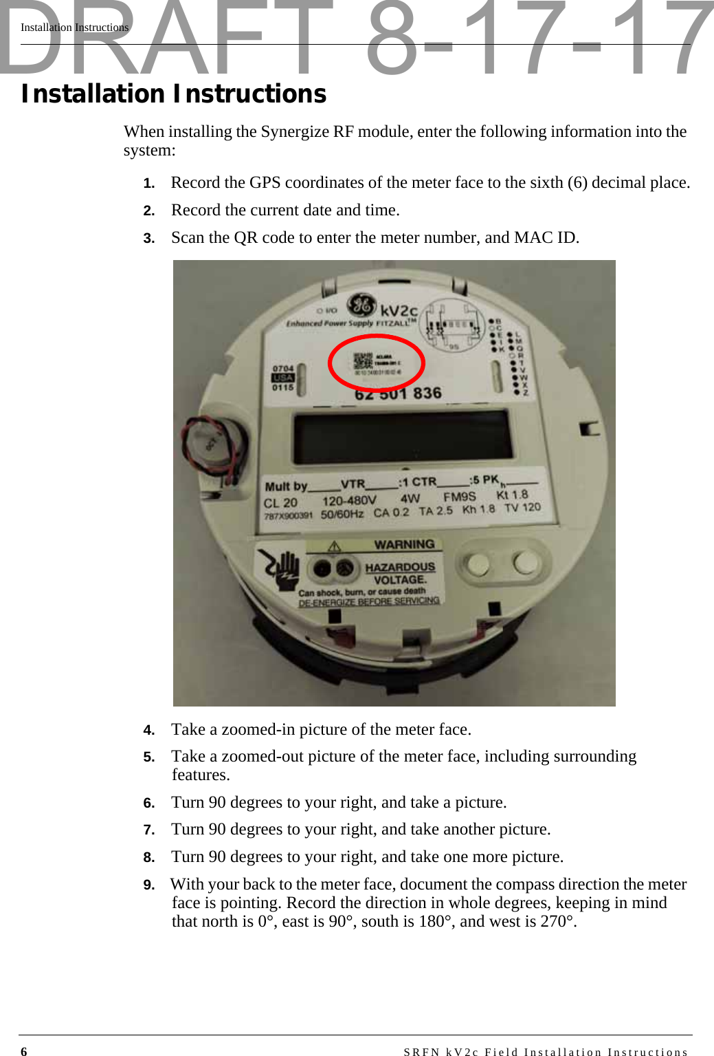 6SRFN kV2c Field Installation InstructionsInstallation InstructionsInstallation InstructionsWhen installing the Synergize RF module, enter the following information into the system:1.   Record the GPS coordinates of the meter face to the sixth (6) decimal place.2.   Record the current date and time.3.   Scan the QR code to enter the meter number, and MAC ID.4.   Take a zoomed-in picture of the meter face.5.   Take a zoomed-out picture of the meter face, including surrounding features.6.   Turn 90 degrees to your right, and take a picture.7.   Turn 90 degrees to your right, and take another picture.8.   Turn 90 degrees to your right, and take one more picture.9.   With your back to the meter face, document the compass direction the meter face is pointing. Record the direction in whole degrees, keeping in mind that north is 0°, east is 90°, south is 180°, and west is 270°.DRAFT 8-17-17