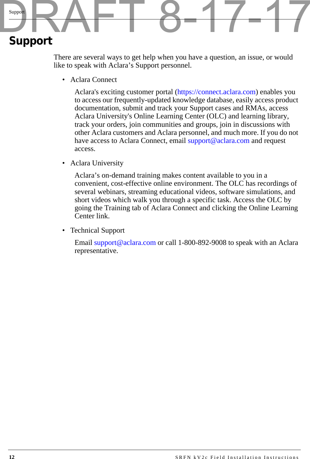 12 SRFN kV2c Field Installation InstructionsSupportSupportThere are several ways to get help when you have a question, an issue, or would like to speak with Aclara’s Support personnel. • Aclara ConnectAclara&apos;s exciting customer portal (https://connect.aclara.com) enables you to access our frequently-updated knowledge database, easily access product documentation, submit and track your Support cases and RMAs, access Aclara University&apos;s Online Learning Center (OLC) and learning library, track your orders, join communities and groups, join in discussions with other Aclara customers and Aclara personnel, and much more. If you do not have access to Aclara Connect, email support@aclara.com and request access.• Aclara UniversityAclara’s on-demand training makes content available to you in a convenient, cost-effective online environment. The OLC has recordings of several webinars, streaming educational videos, software simulations, and short videos which walk you through a specific task. Access the OLC by going the Training tab of Aclara Connect and clicking the Online Learning Center link.• Technical SupportEmail support@aclara.com or call 1-800-892-9008 to speak with an Aclara representative.DRAFT 8-17-17