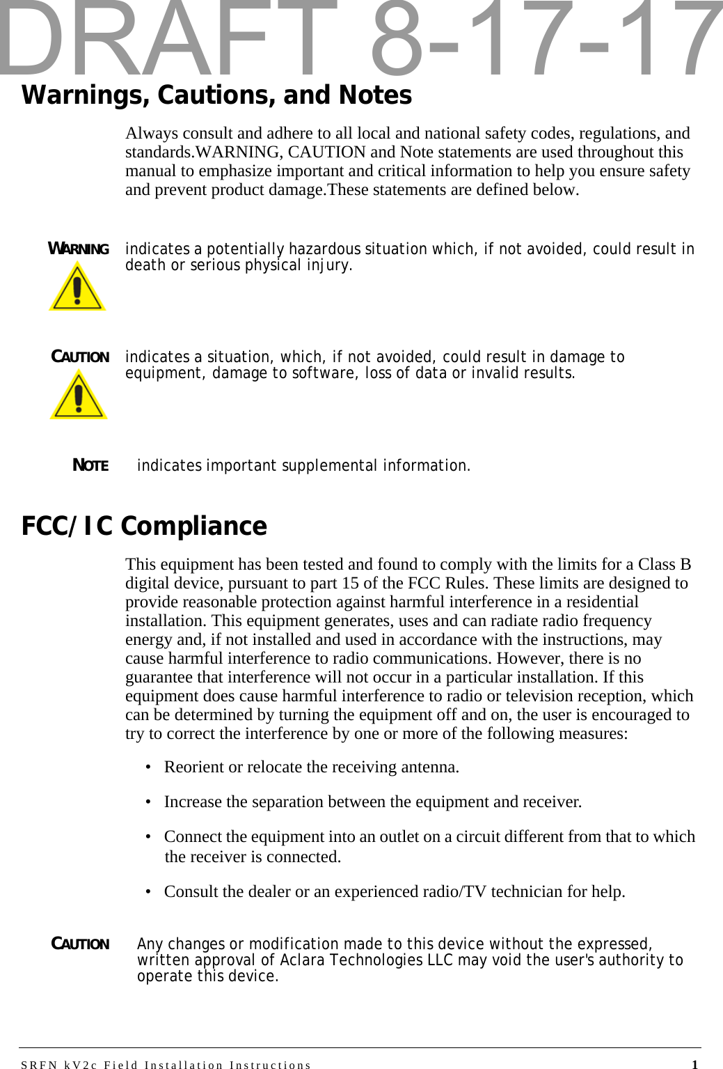 SRFN kV2c Field Installation Instructions 1Warnings, Cautions, and NotesAlways consult and adhere to all local and national safety codes, regulations, and standards.WARNING, CAUTION and Note statements are used throughout this manual to emphasize important and critical information to help you ensure safety and prevent product damage.These statements are defined below.WARNINGindicates a potentially hazardous situation which, if not avoided, could result in death or serious physical injury.CAUTIONindicates a situation, which, if not avoided, could result in damage to equipment, damage to software, loss of data or invalid results.NOTEindicates important supplemental information.FCC/IC ComplianceThis equipment has been tested and found to comply with the limits for a Class B digital device, pursuant to part 15 of the FCC Rules. These limits are designed to provide reasonable protection against harmful interference in a residential installation. This equipment generates, uses and can radiate radio frequency energy and, if not installed and used in accordance with the instructions, may cause harmful interference to radio communications. However, there is no guarantee that interference will not occur in a particular installation. If this equipment does cause harmful interference to radio or television reception, which can be determined by turning the equipment off and on, the user is encouraged to try to correct the interference by one or more of the following measures:• Reorient or relocate the receiving antenna.• Increase the separation between the equipment and receiver.• Connect the equipment into an outlet on a circuit different from that to which the receiver is connected.• Consult the dealer or an experienced radio/TV technician for help.CAUTIONAny changes or modification made to this device without the expressed, written approval of Aclara Technologies LLC may void the user&apos;s authority to operate this device.DRAFT 8-17-17