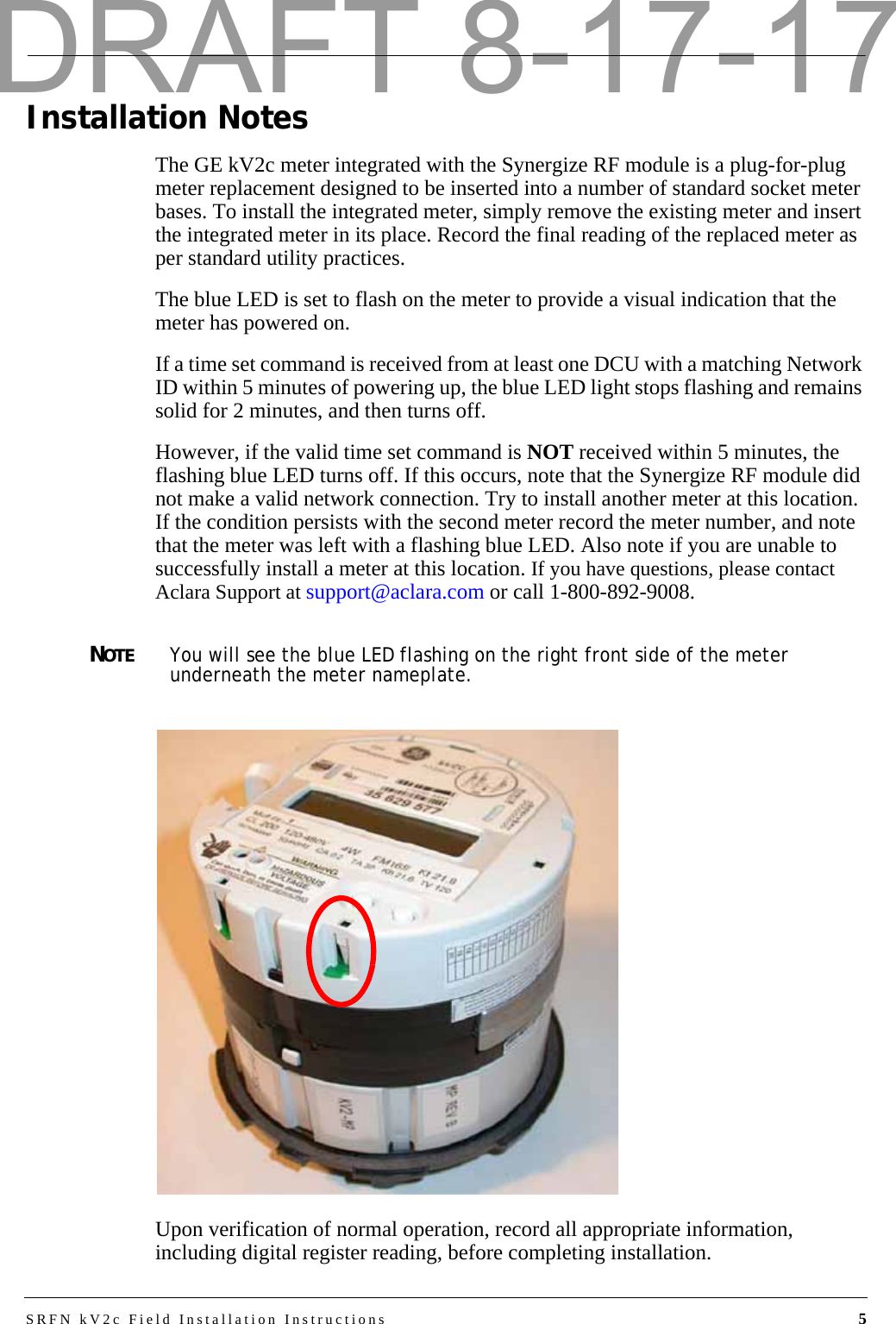 SRFN kV2c Field Installation Instructions 5Installation NotesThe GE kV2c meter integrated with the Synergize RF module is a plug-for-plug meter replacement designed to be inserted into a number of standard socket meter bases. To install the integrated meter, simply remove the existing meter and insert the integrated meter in its place. Record the final reading of the replaced meter as per standard utility practices.The blue LED is set to flash on the meter to provide a visual indication that the meter has powered on.If a time set command is received from at least one DCU with a matching Network ID within 5 minutes of powering up, the blue LED light stops flashing and remains solid for 2 minutes, and then turns off. However, if the valid time set command is NOT received within 5 minutes, the flashing blue LED turns off. If this occurs, note that the Synergize RF module did not make a valid network connection. Try to install another meter at this location. If the condition persists with the second meter record the meter number, and note that the meter was left with a flashing blue LED. Also note if you are unable to successfully install a meter at this location. If you have questions, please contact Aclara Support at support@aclara.com or call 1-800-892-9008.NOTEYou will see the blue LED flashing on the right front side of the meter underneath the meter nameplate. Upon verification of normal operation, record all appropriate information, including digital register reading, before completing installation.DRAFT 8-17-17