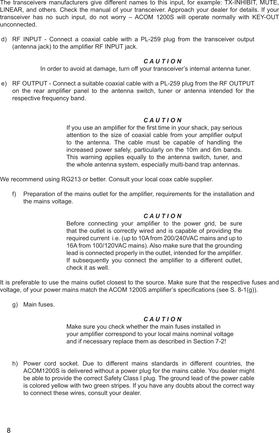 88The transceivers manufacturers give different names to this input, for example: TX-INHIBIT, MUTE, LINEAR, and others. Check the manual of your transceiver. Approach your dealer for details. If your transceiver  has  no  such  input,  do  not  worry  –  ACOM  1200S  will  operate  normally  with  KEY-OUT unconnected. d)  RF INPUT - Connect a coaxial cable with a PL-259 plug from the transceiver output (antenna jack) to the amplier RF INPUT jack. C A U T I O NIn order to avoid at damage, turn off your transceiver’s internal antenna tuner.e)  RF OUTPUT - Connect a suitable coaxial cable with a PL-259 plug from the RF OUTPUT on  the  rear  amplier  panel  to  the  antenna  switch,  tuner  or  antenna  intended  for  the respective frequency band.C A U T I O NIf you use an amplier for the rst time in your shack, pay serious attention to the size of coaxial  cable from your amplier output to the antenna. The cable must be capable of handling the increased power safely, particularly on the 10m and 6m bands. This warning applies  equally to the antenna switch, tuner, and the whole antenna system, especially multi-band trap antennas.We recommend using RG213 or better. Consult your local coax cable supplier.     f)  Preparation of the mains outlet for the amplier, requirements for the installation and the mains voltage.     C A U T I O N Before  connecting  your  amplier  to  the power grid, be sure that the outlet is correctly wired and is capable of providing the required current  i.e. (up to 10A from 200/240VAC mains and up to 16A from 100/120VAC mains). Also make sure that the grounding lead is connected properly in the outlet, intended for the amplier. If  subsequently  you  connect  the  amplier  to  a  different  outlet, check it as well. It is preferable to use the mains outlet closest to the source. Make sure that the respective fuses and voltage, of your power mains match the ACOM 1200S amplier’s specications (see S. 8-1(g)).g)  Main fuses.              C A U T I O NMake sure you check whether the main fuses installed in your amplier correspond to your local mains nominal voltageand if necessary replace them as described in Section 7-2!h)  Power cord socket. Due to different mains standards in different countries, the ACOM1200S is delivered without a power plug for the mains cable. You dealer might be able to provide the correct Safety Class I plug. The ground lead of the power cable is colored yellow with two green stripes. If you have any doubts about the correct way to connect these wires, consult your dealer. 