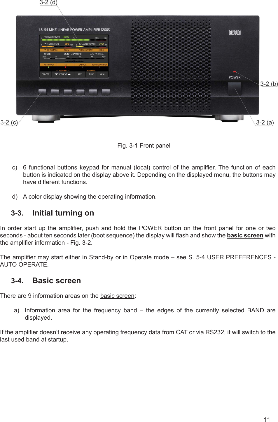11Fig. 3-1 Front panelc)  6 functional  buttons  keypad  for  manual  (local) control of the amplier. The  function  of  each button is indicated on the display above it. Depending on the displayed menu, the buttons may have different functions.d)  A color display showing the operating information. 3-3.  Initial turning on  In  order  start  up  the  amplier,  push  and  hold  the  POWER  button  on  the  front  panel  for  one  or  two seconds - аbout ten seconds later (boot sequence) the display will ash and show the basic screen with the amplier information - Fig. 3-2.The amplier may start either in Stand-by or in Operate mode – see S. 5-4 USER PREFERENCES - AUTO OPERATE.3-4.  Basic screenThere are 9 information areas on the basic screen:a)  Information area for the frequency band – the edges of the currently selected BAND are displayed.If the amplier doesn’t receive any operating frequency data from CAT or via RS232, it will switch to the last used band at startup.