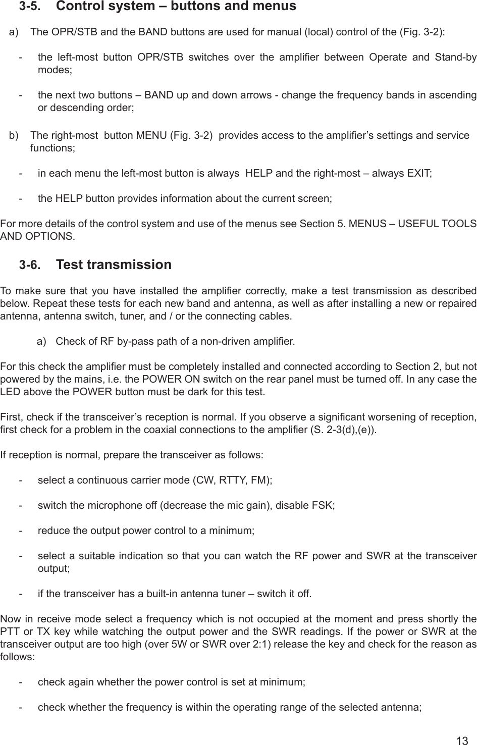 133-5.  Control system – buttons and menusa)  The OPR/STB and the BAND buttons are used for manual (local) control of the (Fig. 3-2): -  the  left-most  button  OPR/STB  switches  over  the  amplier  between  Operate  and  Stand-by modes; -  the next two buttons – BAND up and down arrows - change the frequency bands in ascending or descending order; b)  The right-most  button MENU (Fig. 3-2)  provides access to the amplier’s settings and service functions; -  in each menu the left-most button is always  HELP and the right-most – always EXIT;-  the HELP button provides information about the current screen;For more details of the control system and use of the menus see Section 5. MENUS – USEFUL TOOLS AND OPTIONS.3-6.  Test transmissionTo  make  sure  that  you  have installed the amplier  correctly,  make  a  test transmission as described below. Repeat these tests for each new band and antenna, as well as after installing a new or repaired antenna, antenna switch, tuner, and / or the connecting cables.a)  Check of RF by-pass path of a non-driven amplier.       For this check the amplier must be completely installed and connected according to Section 2, but not powered by the mains, i.e. the POWER ON switch on the rear panel must be turned off. In any case the LED above the POWER button must be dark for this test.First, check if the transceiver’s reception is normal. If you observe a signicant worsening of reception, rst check for a problem in the coaxial connections to the amplier (S. 2-3(d),(e)).If reception is normal, prepare the transceiver as follows: -  select a continuous carrier mode (CW, RTTY, FM);-  switch the microphone off (decrease the mic gain), disable FSK;-  reduce the output power control to a minimum;-  select a suitable indication so that you can watch the RF power and SWR at the transceiver output;-  if the transceiver has a built-in antenna tuner – switch it off.Now in receive mode select a frequency which is not occupied at the moment and press shortly the PTT or TX key while watching the output power and the SWR readings. If the power or SWR at the transceiver output are too high (over 5W or SWR over 2:1) release the key and check for the reason as follows:-  check again whether the power control is set at minimum;-  check whether the frequency is within the operating range of the selected antenna;