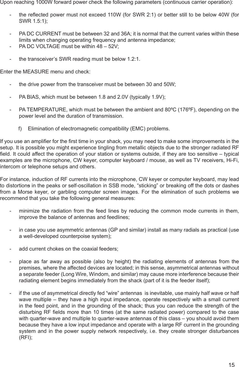 15Upon reaching 1000W forward power check the following parameters (continuous carrier operation):      -  the reected power must not exceed 110W (for SWR 2:1) or better still to be below 40W (for SWR 1.5:1);-  PA DC CURRENT must be between 32 and 36A; it is normal that the current varies within these limits when changing operating frequency and antenna impedance;-  PA DC VOLTAGE must be within 48 – 52V; -  the transceiver’s SWR reading must be below 1.2:1.Enter the MEASURE menu and check:-  the drive power from the transceiver must be between 30 and 50W;-  PA BIAS, which must be between 1.8 and 2.0V (typically 1.9V);-  PA TEMPERATURE, which must be between the ambient and 80ºC (176ºF), depending on the power level and the duration of transmission.      f)  Elimination of electromagnetic compatibility (EMC) problems.If you use an amplier for the rst time in your shack, you may need to make some improvements in the setup. It is possible you might experience tingling from metallic objects due to the stronger radiated RF eld. It could affect the operation of your station or systems outside, if they are too sensitive – typical examples are the microphone, CW keyer, computer keyboard / mouse, as well as TV receivers, Hi-Fi, intercom or telephone setups and others.For instance, induction of RF currents into the microphone, CW keyer or computer keyboard, may lead to distortions in the peaks or self-oscillation in SSB mode, “sticking” or breaking off the dots or dashes from a Morse keyer, or garbling computer screen images. For the elimination of such problems we recommend that you take the following general measures:-  minimize the radiation from the feed lines by reducing the common mode currents in them, improve the balance of antennas and feedlines;-  in case you use asymmetric antennas (GP and similar) install as many radials as practical (use a well-developed counterpoise system);-  add current chokes on the coaxial feeders;-  place as far away as possible (also by height) the radiating elements of antennas from the premises, where the affected devices are located; in this sense, asymmetrical antennas without a separate feeder (Long Wire, Windom, and similar) may cause more interference because their radiating element begins immediately from the shack (part of it is the feeder itself);-  if the use of asymmetrical directly fed “wire” antennas  is inevitable, use mainly half wave or half wave multiple – they have a high input impedance, operate respectively with a small current in the feed point, and in the grounding of the shack; thus you can reduce the strength of the disturbing RF elds more than 10 times (at the same radiated power) compared to the case with quarter-wave and multiple to quarter-wave antennas of this class – you should avoid them because they have a low input impedance and operate with a large RF current in the grounding system and in the power supply network respectively, i.e. they create stronger disturbances (RFI);