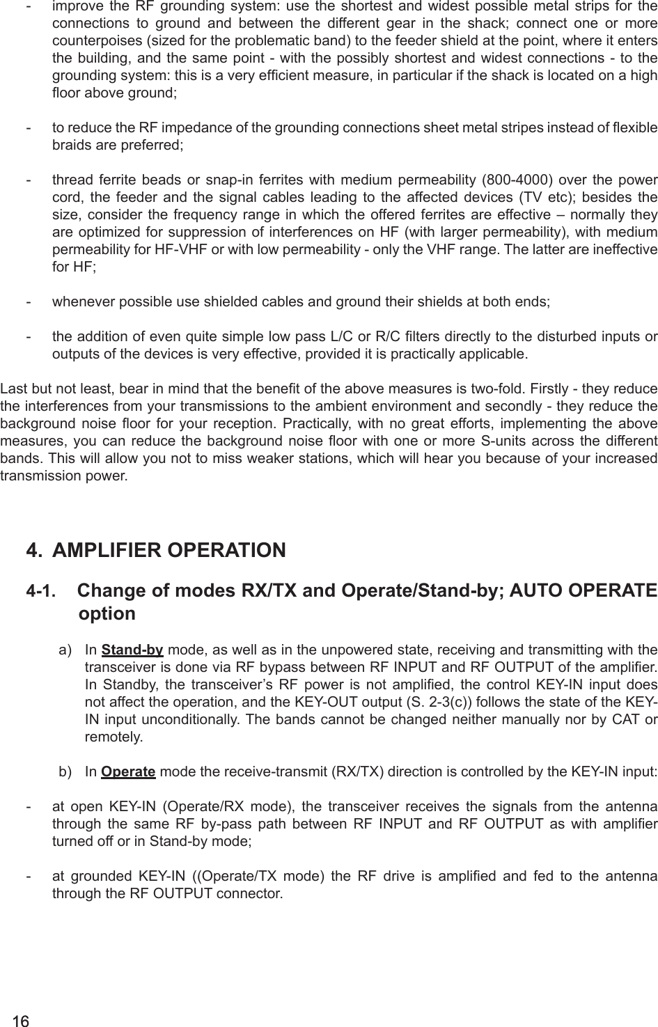 1616-  improve the RF grounding system: use the shortest and widest possible metal strips for the connections  to  ground  and  between  the  different  gear  in  the  shack;  connect  one  or  more counterpoises (sized for the problematic band) to the feeder shield at the point, where it enters the building, and the same point - with the possibly shortest and widest connections - to the grounding system: this is a very efcient measure, in particular if the shack is located on a high oor above ground;-  to reduce the RF impedance of the grounding connections sheet metal stripes instead of exible braids are preferred;-  thread ferrite beads or snap-in ferrites with medium permeability (800-4000) over the power cord,  the feeder and  the  signal  cables  leading to the  affected  devices (TV etc); besides  the size, consider the frequency range in which the offered ferrites are effective – normally they are optimized for suppression of interferences on HF (with larger permeability), with medium permeability for HF-VHF or with low permeability - only the VHF range. The latter are ineffective for HF;-  whenever possible use shielded cables and ground their shields at both ends;-  the addition of even quite simple low pass L/C or R/C lters directly to the disturbed inputs or outputs of the devices is very effective, provided it is practically applicable. Last but not least, bear in mind that the benet of the above measures is two-fold. Firstly - they reduce the interferences from your transmissions to the ambient environment and secondly - they reduce the background  noise  oor  for  your  reception. Practically,  with  no  great  efforts, implementing the above measures, you can  reduce the  background noise oor  with one  or more S-units across the  different bands. This will allow you not to miss weaker stations, which will hear you because of your increased transmission power.4.  AMPLIFIER OPERATION4-1.  Change of modes RX/TX and Operate/Stand-by; AUTO OPERATE optiona)  In Stand-by mode, as well as in the unpowered state, receiving and transmitting with the transceiver is done via RF bypass between RF INPUT and RF OUTPUT of the amplier. In  Standby,  the  transceiver’s  RF  power  is  not  amplied,  the  control  KEY-IN  input  does not affect the operation, and the KEY-OUT output (S. 2-3(c)) follows the state of the KEY-IN input unconditionally. The bands cannot be changed neither manually nor by CAT or remotely. b)  In Operate mode the receive-transmit (RX/TX) direction is controlled by the KEY-IN input:-  at  open  KEY-IN  (Operate/RX  mode),  the  transceiver  receives  the  signals  from  the  antenna through  the  same  RF  by-pass  path  between  RF  INPUT  and  RF  OUTPUT  as  with  amplier turned off or in Stand-by mode;-  at  grounded  KEY-IN  ((Operate/TX  mode)  the  RF  drive  is  amplied  and  fed  to  the  antenna through the RF OUTPUT connector.