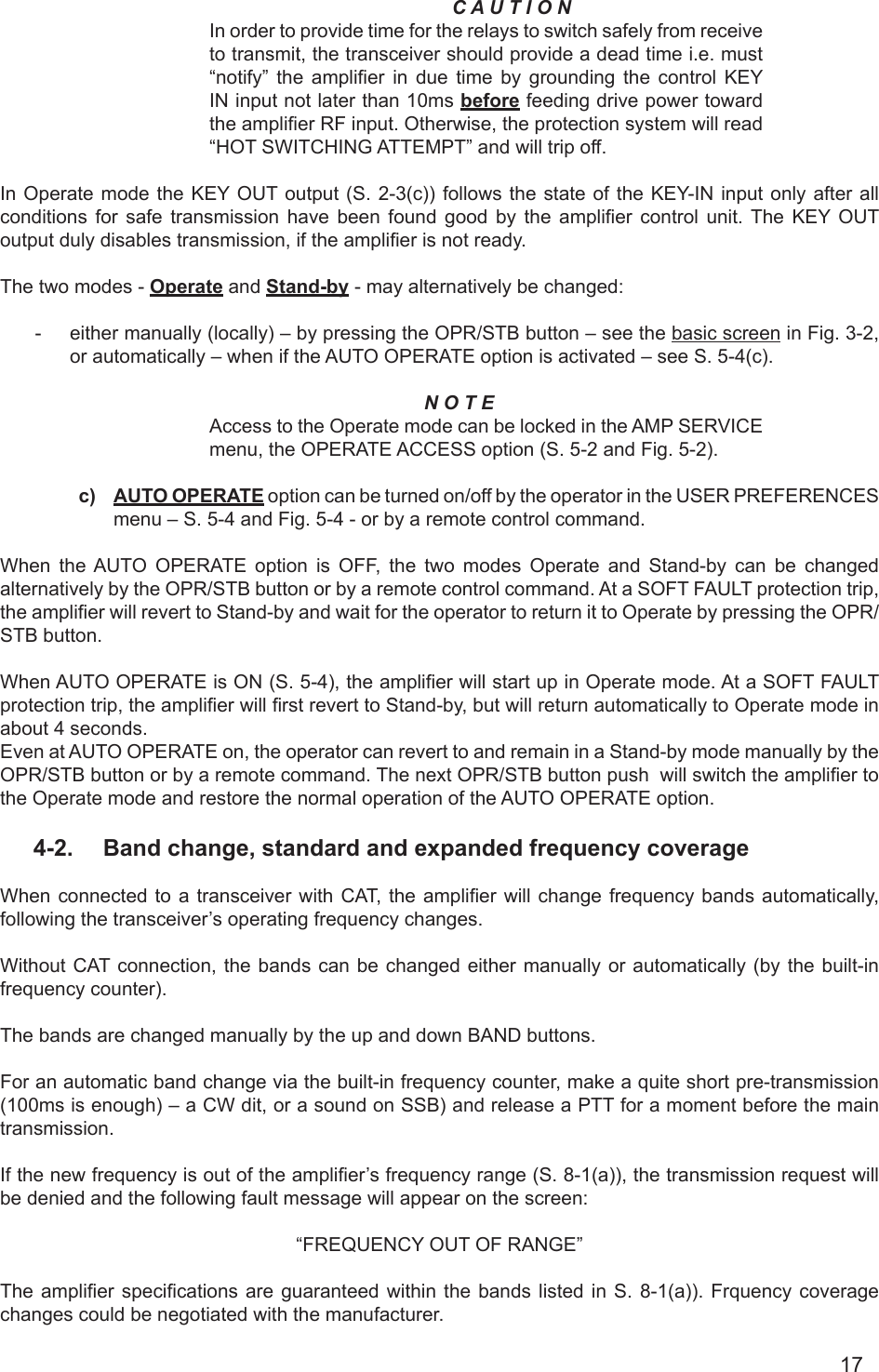 17C A U T I O NIn order to provide time for the relays to switch safely from receive to transmit, the transceiver should provide a dead time i.e. must “notify”  the amplier  in  due  time  by  grounding  the  control  KEY IN input not later than 10ms before feeding drive power toward the amplier RF input. Otherwise, the protection system will read “HOT SWITCHING ATTEMPT” and will trip off.In Operate  mode the  KEY OUT output (S. 2-3(c)) follows the state of the KEY-IN input only after all conditions  for  safe  transmission  have  been  found good  by  the  amplier  control  unit.  The  KEY OUT output duly disables transmission, if the amplier is not ready.The two modes - Operate and Stand-by - may alternatively be changed:  -  either manually (locally) – by pressing the OPR/STB button – see the basic screen in Fig. 3-2,  or automatically – when if the AUTO OPERATE option is activated – see S. 5-4(c).N O T E Access to the Operate mode can be locked in the AMP SERVICE menu, the OPERATE ACCESS option (S. 5-2 and Fig. 5-2).c)  AUTO OPERATE option can be turned on/off by the operator in the USER PREFERENCES menu – S. 5-4 and Fig. 5-4 - or by a remote control command.When the AUTO OPERATE option is OFF, the two modes Operate and Stand-by can be changed alternatively by the OPR/STB button or by a remote control command. At a SOFT FAULT protection trip, the amplier will revert to Stand-by and wait for the operator to return it to Operate by pressing the OPR/STB button.When AUTO OPERATE is ON (S. 5-4), the amplier will start up in Operate mode. At a SOFT FAULT protection trip, the amplier will rst revert to Stand-by, but will return automatically to Operate mode in about 4 seconds. Even at AUTO OPERATE on, the operator can revert to and remain in a Stand-by mode manually by the OPR/STB button or by a remote command. The next OPR/STB button push  will switch the amplier to the Operate mode and restore the normal operation of the AUTO OPERATE option.4-2.  Band change, standard and expanded frequency coverageWhen connected to a transceiver with CAT,  the amplier  will change  frequency bands automatically, following the transceiver’s operating frequency changes.Without CAT connection, the bands can be changed either manually or automatically (by the built-in frequency counter).The bands are changed manually by the up and down BAND buttons.For an automatic band change via the built-in frequency counter, make a quite short pre-transmission (100ms is enough) – a CW dit, or a sound on SSB) and release a PTT for a moment before the main transmission. If the new frequency is out of the amplier’s frequency range (S. 8-1(a)), the transmission request will be denied and the following fault message will appear on the screen:“FREQUENCY OUT OF RANGE”The amplier specications  are guaranteed within  the bands listed  in S. 8-1(a)).  Frquency coverage changes could be negotiated with the manufacturer.