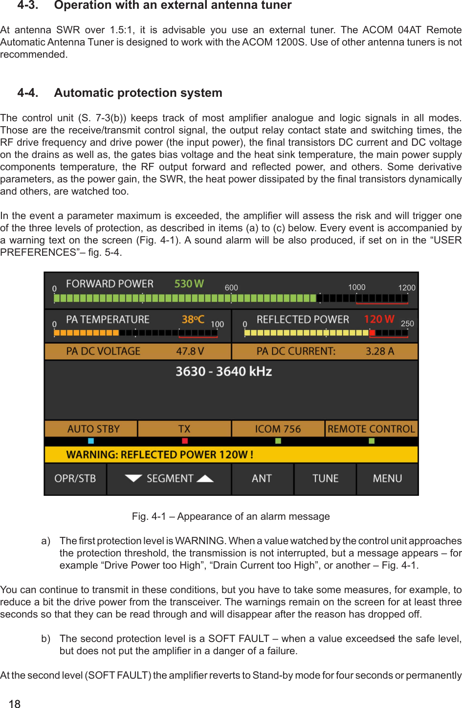 18184-3.  Operation with an external antenna tunerAt antenna SWR over 1.5:1, it is advisable you use an external tuner. The ACOM 04AT Remote Automatic Antenna Tuner is designed to work with the ACOM 1200S. Use of other antenna tuners is not recommended. 4-4.  Automatic protection systemThe  control  unit  (S.  7-3(b))  keeps  track  of  most  amplier  analogue  and  logic  signals  in  all  modes. Those are the receive/transmit control signal, the output relay contact state and switching times, the RF drive frequency and drive power (the input power), the nal transistors DC current and DC voltage on the drains as well as, the gates bias voltage and the heat sink temperature, the main power supply components  temperature,  the  RF  output  forward  and  reected  power,  and  others.  Some  derivative parameters, as the power gain, the SWR, the heat power dissipated by the nal transistors dynamically and others, are watched too.In the event a parameter maximum is exceeded, the amplier will assess the risk and will trigger one of the three levels of protection, as described in items (a) to (c) below. Every event is accompanied by a warning text on the screen (Fig. 4-1). A sound alarm will be also produced, if set on in the “USER PRE F ERE N CES ”–  g . 5- 4.                                                                                                                                                                                                                    Fig. 4-1 – Appearance of an alarm messagea)  The rst protection level is WARNING. When a value watched by the control unit approaches the protection threshold, the transmission is not interrupted, but a message appears – for example “Drive Power too High”, “Drain Current too High”, or another – Fig. 4-1.You can continue to transmit in these conditions, but you have to take some measures, for example, to reduce a bit the drive power from the transceiver. The warnings remain on the screen for at least three seconds so that they can be read through and will disappear after the reason has dropped off. b)  The second protection level is a SOFT FAULT – when a value exceedsed the safe level, but does not put the amplier in a danger of a failure.At the second level (SOFT FAULT) the amplier reverts to Stand-by mode for four seconds or permanently 
