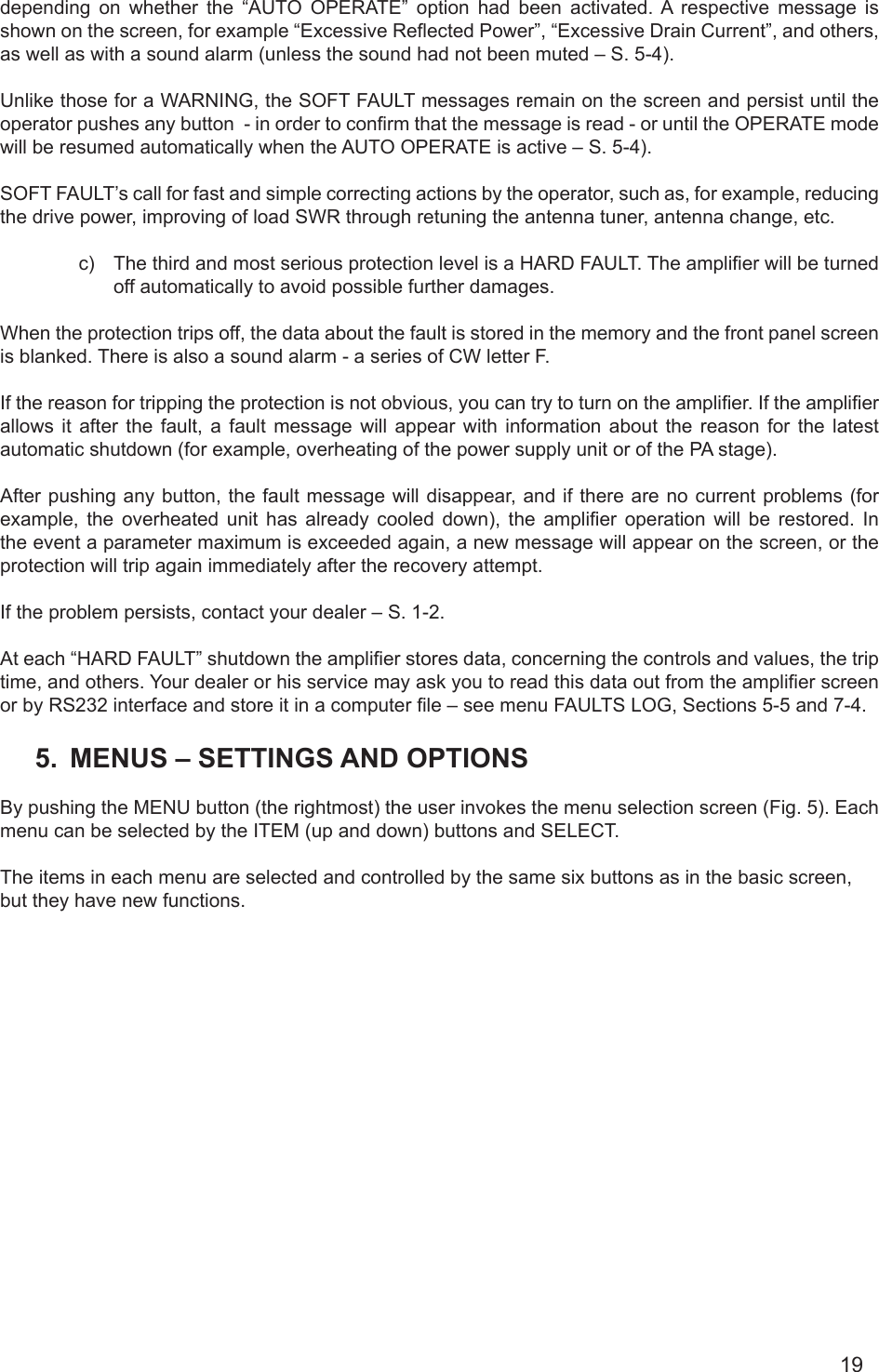 19depending  on  whether  the  “AUTO  OPERATE”  option  had  been  activated. A  respective  message  is shown on the screen, for example “Excessive Reected Power”, “Excessive Drain Current”, and others, as well as with a sound alarm (unless the sound had not been muted – S. 5-4).Unlike those for a WARNING, the SOFT FAULT messages remain on the screen and persist until the operator pushes any button  - in order to conrm that the message is read - or until the OPERATE mode will be resumed automatically when the AUTO OPERATE is active – S. 5-4).SOFT FAULT’s call for fast and simple correcting actions by the operator, such as, for example, reducing the drive power, improving of load SWR through retuning the antenna tuner, antenna change, etc.c)  The third and most serious protection level is a HARD FAULT. The amplier will be turned off automatically to avoid possible further damages. When the protection trips off, the data about the fault is stored in the memory and the front panel screen is blanked. There is also a sound alarm - a series of CW letter F.If the reason for tripping the protection is not obvious, you can try to turn on the amplier. If the amplier allows it after the fault, a fault message will appear with information about the reason for the latest automatic shutdown (for example, overheating of the power supply unit or of the PA stage).After pushing any button, the fault message will disappear, and if there are no current problems (for example,  the  overheated  unit  has  already  cooled  down),  the  amplier  operation  will  be  restored.  In the event a parameter maximum is exceeded again, a new message will appear on the screen, or the protection will trip again immediately after the recovery attempt.If the problem persists, contact your dealer – S. 1-2.At each “HARD FAULT” shutdown the amplier stores data, concerning the controls and values, the trip time, and others. Your dealer or his service may ask you to read this data out from the amplier screen or by RS232 interface and store it in a computer le – see menu FAULTS LOG, Sections 5-5 and 7-4. 5.  MENUS – SETTINGS AND OPTIONSBy pushing the MENU button (the rightmost) the user invokes the menu selection screen (Fig. 5). Each menu can be selected by the ITEM (up and down) buttons and SELECT.    The items in each menu are selected and controlled by the same six buttons as in the basic screen, but they have new functions.