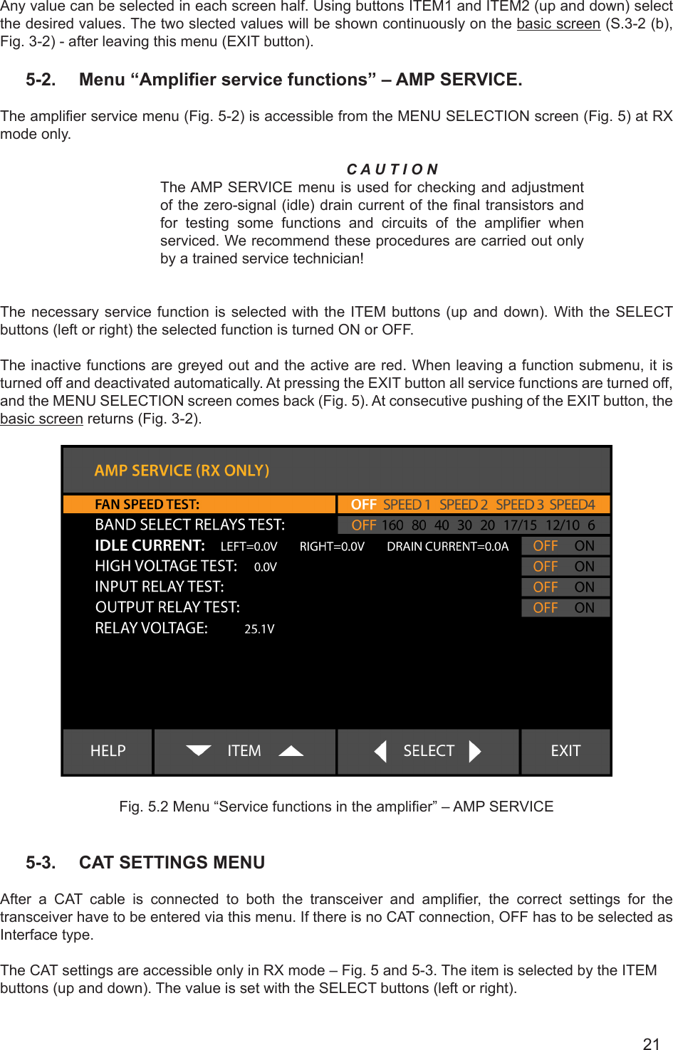 21Any value can be selected in each screen half. Using buttons ITEM1 and ITEM2 (up and down) select the desired values. The two slected values will be shown continuously on the basic screen (S.3-2 (b), Fig. 3-2) - after leaving this menu (EXIT button).5-2.  Menu “Amplier service functions” – AMP SERVICE.  The amplier service menu (Fig. 5-2) is accessible from the MENU SELECTION screen (Fig. 5) at RX mode only.C A U T I O NThe AMP SERVICE menu is used for checking and adjustment of the zero-signal (idle) drain current of the nal transistors and for  testing  some  functions  and  circuits  of  the  amplier  when serviced. We recommend these procedures are carried out only by a trained service technician! The necessary service function is selected with the ITEM buttons (up and down). With the SELECT buttons (left or right) the selected function is turned ON or OFF.The inactive functions are greyed out and the active are red. When leaving a function submenu, it is turned off and deactivated automatically. At pressing the EXIT button all service functions are turned off, and the MENU SELECTION screen comes back (Fig. 5). At consecutive pushing of the EXIT button, the basic screen returns (Fig. 3-2).Fig. 5.2 Menu “Service functions in the amplier” – AMP SERVICE5-3.  CAT SETTINGS MENUAfter  a  CAT  cable  is  connected  to  both  the  transceiver  and  amplier,  the  correct  settings  for  the transceiver have to be entered via this menu. If there is no CAT connection, OFF has to be selected as Interface type.The CAT settings are accessible only in RX mode – Fig. 5 and 5-3. The item is selected by the ITEM buttons (up and down). The value is set with the SELECT buttons (left or right). 