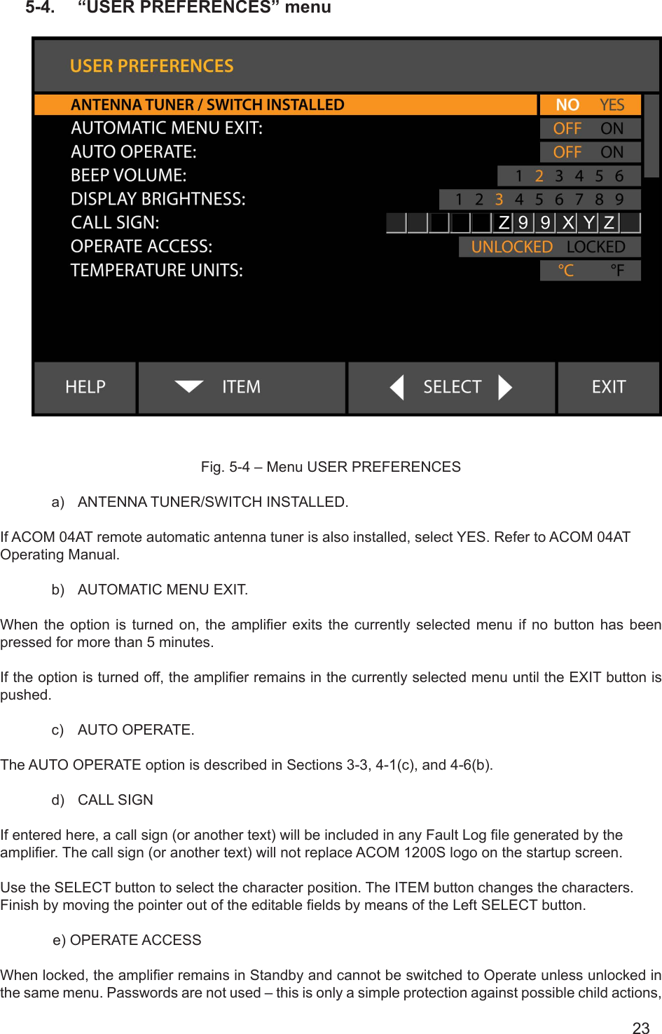 235-4.  “USER PREFERENCES” menu         Fig. 5-4 – Menu USER PREFERENCESa)  ANTENNA TUNER/SWITCH INSTALLED.If ACOM 04AT remote automatic antenna tuner is also installed, select YES. Refer to ACOM 04AT Operating Manual.   b)  AUTOMATIC MENU EXIT.When  the option is turned  on,  the  amplier exits the currently  selected  menu  if no button has  been pressed for more than 5 minutes.If the option is turned off, the amplier remains in the currently selected menu until the EXIT button is pushed.c)  AUTO OPERATE.The AUTO OPERATE option is described in Sections 3-3, 4-1(c), and 4-6(b).d)  CALL SIGNIf entered here, a call sign (or another text) will be included in any Fault Log le generated by the amplier. The call sign (or another text) will not replace ACOM 1200S logo on the startup screen.Use the SELECT button to select the character position. The ITEM button changes the characters. Finish by moving the pointer out of the editable elds by means of the Left SELECT button.             e) OPERATE ACCESSWhen locked, the amplier remains in Standby and cannot be switched to Operate unless unlocked in the same menu. Passwords are not used – this is only a simple protection against possible child actions, 