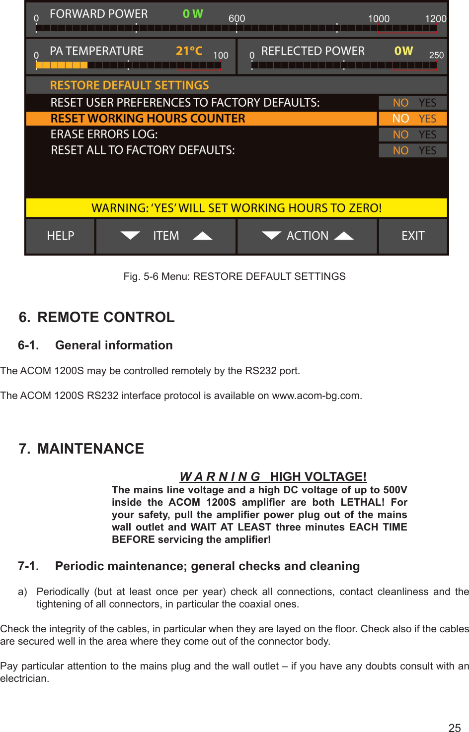 25      Fig. 5-6 Menu: RESTORE DEFAULT SETTINGS                        6.  REMOTE CONTROL6-1.  General informationThe ACOM 1200S may be controlled remotely by the RS232 port.The ACOM 1200S RS232 interface protocol is available on www.acom-bg.com.7.  MAINTENANCEW A R N I N G   HIGH VOLTAGE!The mains line voltage and a high DC voltage of up to 500V inside the ACOM 1200S  amplier  are  both  LETHAL!  For your safety, pull  the  amplier power plug out of the mains wall  outlet and WAIT AT LEAST three minutes EACH TIME BEFORE servicing the amplier!7-1.  Periodic maintenance; general checks and cleaninga)  Periodically (but at least once per year) check all connections, contact cleanliness and the tightening of all connectors, in particular the coaxial ones.Check the integrity of the cables, in particular when they are layed on the oor. Check also if the cables are secured well in the area where they come out of the connector body.Pay particular attention to the mains plug and the wall outlet – if you have any doubts consult with an electrician. 