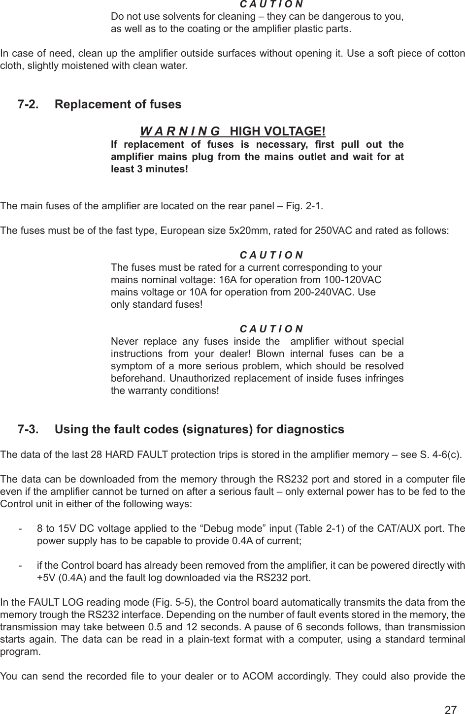 27C A U T I O NDo not use solvents for cleaning – they can be dangerous to you, as well as to the coating or the amplier plastic parts.In case of need, clean up the amplier outside surfaces without opening it. Use a soft piece of cotton cloth, slightly moistened with clean water.7-2.  Replacement of fusesW A R N I N G   HIGH VOLTAGE!If  replacement  of  fuses  is  necessary,  rst  pull  out  the amplier mains  plug  from  the  mains  outlet  and wait  for  at least 3 minutes!The main fuses of the amplier are located on the rear panel – Fig. 2-1. The fuses must be of the fast type, European size 5x20mm, rated for 250VAC and rated as follows:C A U T I O NThe fuses must be rated for a current corresponding to yourmains nominal voltage: 16А for operation from 100-120VACmains voltage or 10А for operation from 200-240VAC. Useonly standard fuses!C A U T I O NNever replace any fuses inside the  amplier  without  special instructions from your dealer! Blown internal fuses can be a symptom of a more serious problem, which should be resolved beforehand. Unauthorized replacement of inside fuses infringes the warranty conditions!   7-3.  Using the fault codes (signatures) for diagnosticsThe data of the last 28 HARD FAULT protection trips is stored in the amplier memory – see S. 4-6(c). The data can be downloaded from the memory through the RS232 port and stored in a computer le even if the amplier cannot be turned on after a serious fault – only external power has to be fed to the Control unit in either of the following ways:-  8 to 15V DC voltage applied to the “Debug mode” input (Table 2-1) of the CAT/AUX port. The power supply has to be capable to provide 0.4A of current;-  if the Control board has already been removed from the amplier, it can be powered directly with +5V (0.4A) and the fault log downloaded via the RS232 port. In the FAULT LOG reading mode (Fig. 5-5), the Control board automatically transmits the data from the memory trough the RS232 interface. Depending on the number of fault events stored in the memory, the transmission may take between 0.5 and 12 seconds. A pause of 6 seconds follows, than transmission starts again. The data can be read in a plain-text format with a computer, using a standard terminal program.You  can  send  the  recorded  le  to  your  dealer or  to ACOM  accordingly. They could  also  provide  the 