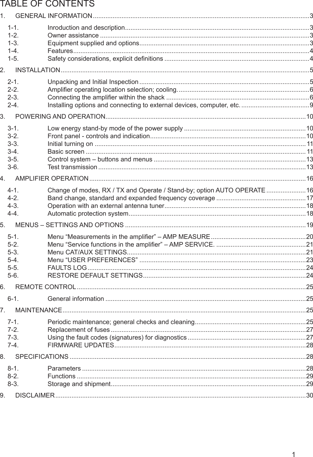 1TABLE OF CONTENTS                                                                                                 1.  GENERAL INFORMATION .........................................................................................................................31-1.  Inroduction and description .......................................................................................................31-2.  Owner assistance .....................................................................................................................31-3.  Equipment supplied and options ...............................................................................................31-4.  Features .................................................................................................................................... 41-5.  Safety considerations, explicit denitions .................................................................................42.  INSTALLATION ........................................................................................................................................... 52-1.  Unpacking and Initial Inspection ...............................................................................................52-2.  Amplier operating location selection; cooling. ......................................................................... 62-3.  Connecting the amplier within the shack ................................................................................62-4.  Installing options and connecting to external devices, computer, etc. ......................................93.  POWERING AND OPERATION ................................................................................................................103-1.  Low energy stand-by mode of the power supply ....................................................................103-2.  Front panel - controls and indication .......................................................................................103-3.  Initial turning on ...................................................................................................................... 113-4.  Basic screen ........................................................................................................................... 113-5.  Control system – buttons and menus .....................................................................................133-6.  Test transmission ....................................................................................................................134.  AMPLIFIER OPERATION .........................................................................................................................164-1.  Change of modes, RX / TX and Operate / Stand-by; option AUTO OPERATE ......................164-2.  Band change, standard and expanded frequency coverage ..................................................174-3.  Operation with an external antenna tuner ...............................................................................184-4.  Automatic protection system ................................................................................................... 185.  MENUS – SETTINGS AND OPTIONS .....................................................................................................195-1.  Menu “Measurements in the amplier” – AMP MEASURE .....................................................205-2.  Menu “Service functions in the amplier” – AMP SERVICE. ..................................................215-3.  Menu CAT/AUX SETTINGS....................................................................................................215-4.  Menu “USER PREFERENCES” .............................................................................................235-5.  FAULTS LOG ..........................................................................................................................245-6.  RESTORE DEFAULT SETTINGS ........................................................................................... 246.  REMOTE CONTROL ................................................................................................................................256-1.  General information ................................................................................................................257.  MAINTENANCE ........................................................................................................................................ 257-1.  Periodic maintenance; general checks and cleaning ..............................................................257-2.  Replacement of fuses .............................................................................................................277-3.  Using the fault codes (signatures) for diagnostics ..................................................................277-4.  FIRMWARE UPDATES ...........................................................................................................288.  SPECIFICATIONS ....................................................................................................................................288-1.  Parameters .............................................................................................................................288-2.  Functions ................................................................................................................................298-3.  Storage and shipment ............................................................................................................. 299.  DISCLAIMER ............................................................................................................................................30