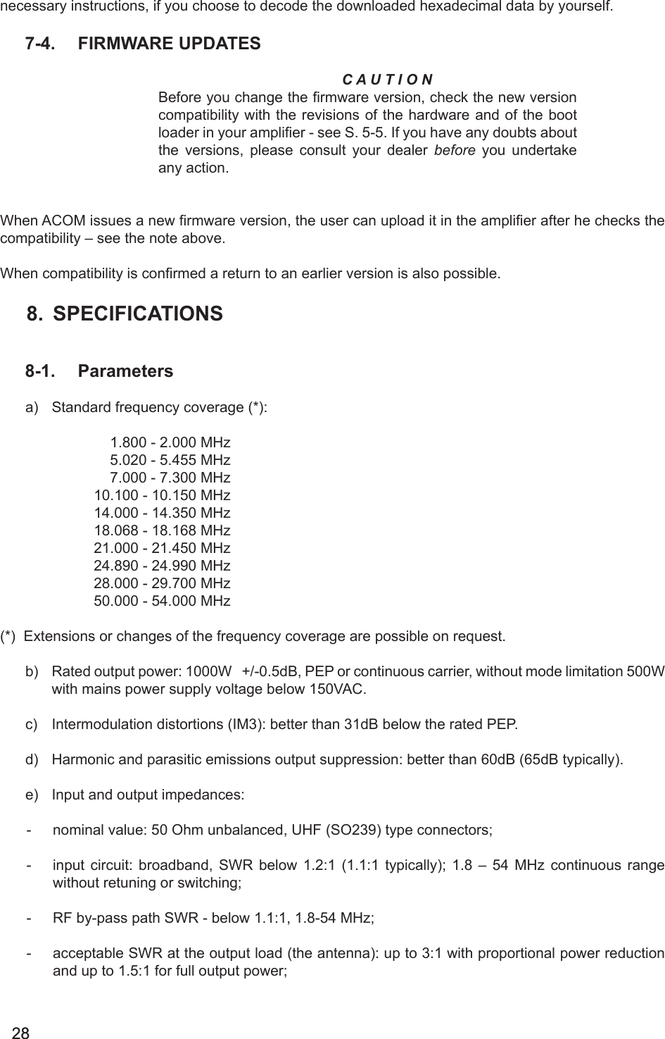 2828necessary instructions, if you choose to decode the downloaded hexadecimal data by yourself.  7-4.  FIRMWARE UPDATESC A U T I O NBefore you change the firmware version, check the new version compatibility with the revisions of the hardware and of the boot loader in your amplier - see S. 5-5. If you have any doubts about the versions, please consult your dealer before you undertake any action. When ACOM issues a new rmware version, the user can upload it in the amplier after he checks the compatibility – see the note above.When compatibility is conrmed a return to an earlier version is also possible.8.  SPECIFICATIONS8-1.  Parametersa)  Standard frequency coverage (*):                           1.800 - 2.000 MHz                           5.020 - 5.455 MHz                           7.000 - 7.300 MHz                       10.100 - 10.150 MHz                       14.000 - 14.350 MHz                       18.068 - 18.168 MHz                       21.000 - 21.450 MHz                       24.890 - 24.990 MHz                       28.000 - 29.700 MHz                       50.000 - 54.000 MHz(*)  Extensions or changes of the frequency coverage are possible on request.b)  Rated output power: 1000W   +/-0.5dB, PEP or continuous carrier, without mode limitation 500W with mains power supply voltage below 150VAC.c)  Intermodulation distortions (IM3): better than 31dB below the rated PEP.d)  Harmonic and parasitic emissions output suppression: better than 60dB (65dB typically).e)  Input and output impedances:     -  nominal value: 50 Ohm unbalanced, UHF (SO239) type connectors;-  input  circuit:  broadband,  SWR  below  1.2:1  (1.1:1  typically);  1.8  –  54  MHz  continuous  range without retuning or switching;-  RF by-pass path SWR - below 1.1:1, 1.8-54 MHz;-  acceptable SWR at the output load (the antenna): up to 3:1 with proportional power reduction and up to 1.5:1 for full output power;