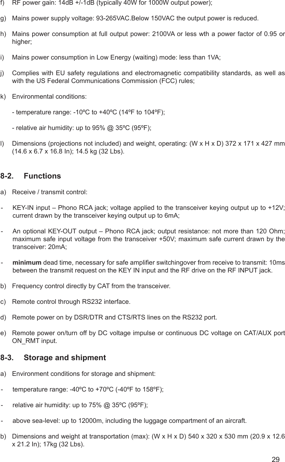 29f)  RF power gain: 14dB +/-1dB (typically 40W for 1000W output power);g)  Mains power supply voltage: 93-265VAC.Below 150VAC the output power is reduced.h)  Mains power consumption at full output power: 2100VA or less wth a power factor of 0.95 or higher;i)  Mains power consumption in Low Energy (waiting) mode: less than 1VA;j)  Complies with EU safety regulations and electromagnetic compatibility standards, as well as with the US Federal Communications Commission (FCC) rules;k)  Environmental conditions:- temperature range: -10ºC to +40ºC (14ºF to 104ºF);- relative air humidity: up to 95% @ 35ºC (95ºF);l)  Dimensions (projections not included) and weight, operating: (W x H x D) 372 x 171 x 427 mm (14.6 x 6.7 x 16.8 In); 14.5 kg (32 Lbs).8-2.  Functionsa)  Receive / transmit control:-  KEY-IN input – Phono RCA jack; voltage applied to the transceiver keying output up to +12V; current drawn by the transceiver keying output up to 6mA;-  An optional KEY-OUT output – Phono RCA jack; output resistance: not more than 120 Ohm; maximum safe input voltage from the transceiver +50V; maximum safe current drawn by the transceiver: 20mA;-  minimum dead time, necessary for safe amplier switchingover from receive to transmit: 10ms between the transmit request on the KEY IN input and the RF drive on the RF INPUT jack.b)  Frequency control directly by CAT from the transceiver.c)  Remote control through RS232 interface.d)  Remote power on by DSR/DTR and CTS/RTS lines on the RS232 port.e)  Remote power on/turn off by DC voltage impulse or continuous DC voltage on CAT/AUX port  ON_RMT input.8-3.  Storage and shipmenta)  Environment conditions for storage and shipment:    -  temperature range: -40ºC to +70ºC (-40ºF to 158ºF);-  relative air humidity: up to 75% @ 35ºC (95ºF);-  above sea-level: up to 12000m, including the luggage compartment of an aircraft.b)  Dimensions and weight at transportation (max): (W x H x D) 540 x 320 x 530 mm (20.9 x 12.6 x 21.2 In); 17kg (32 Lbs).  