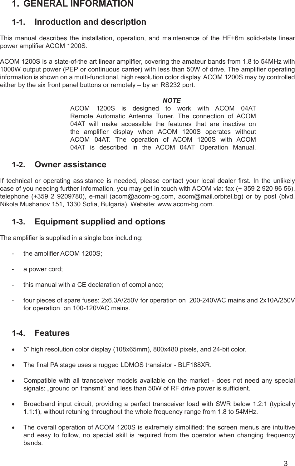 31.  GENERAL INFORMATION 1-1.  Inroduction and description This  manual  describes  the  installation,  operation,  and  maintenance  of  the  HF+6m  solid-state  linear power amplier ACOM 1200S.    ACOM 1200S is a state-of-the art linear amplier, covering the amateur bands from 1.8 to 54MHz with 1000W output power (PEP or continuous carrier) with less than 50W of drive. The amplier operating information is shown on a multi-functional, high resolution color display. ACOM 1200S may by controlled either by the six front panel buttons or remotely – by an RS232 port.NOTEACOM  1200S is designed to work with ACOM 04ATRemote Automatic Antenna Tuner. The connection of ACOM04AT will make accessible the features that are inactive onthe  amplier  display  when  ACOM  1200S operates withoutACOM 04AT. The operation of ACOM 1200S with ACOM04AT is described in the ACOM 04AT Operation Manual.1-2.  Owner assistanceIf  technical  or  operating  assistance  is  needed,  please  contact  your  local  dealer  rst.  In  the  unlikely case of you needing further information, you may get in touch with ACOM via: fax (+ 359 2 920 96 56), telephone (+359 2 9209780), e-mail  (acom@acom-bg.com, acom@mail.orbitel.bg) or by post (blvd. Nikola Mushanov 151, 1330 Soa, Bulgaria). Website: www.acom-bg.com.1-3.  Equipment supplied and options   The amplier is supplied in a single box including:-  the amplier ACOM 1200S; -  a power cord;-  this manual with a CE declaration of compliance;-  four pieces of spare fuses: 2x6.3A/250V for operation on  200-240VAC mains and 2x10A/250V for operation  on 100-120VAC mains.1-4.  Features• 5“ high resolution color display (108x65mm), 800x480 pixels, and 24-bit color.• The nal PA stage uses a rugged LDMOS transistor - BLF188XR. • Compatible with all transceiver models available on the market - does not need any special signals: „ground on transmit“ and less than 50W of RF drive power is sufcient.• Broadband input circuit, providing a perfect transceiver load with SWR below 1.2:1 (typically 1.1:1), without retuning throughout the whole frequency range from 1.8 to 54MHz.• The overall operation of ACOM 1200S is extremely simplied: the screen menus are intuitive and easy to follow, no special skill is required from the operator when changing frequency bands. 