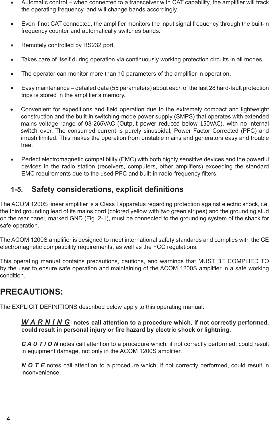 44• Automatic control – when connected to a transceiver with CAT capability, the amplier will track the operating frequency, and will change bands accordingly.• Even if not CAT connected, the amplier monitors the input signal frequency through the built-in frequency counter and automatically switches bands.• Remotely controlled by RS232 port. • Takes care of itself during operation via continuously working protection circuits in all modes.• The operator can monitor more than 10 parameters of the amplier in operation.• Easy maintenance – detailed data (55 parameters) about each of the last 28 hard-fault protection trips is stored in the amplier’s memory.• Convenient for expeditions and eld operation due to the  extremely compact and lightweight construction and the built-in switching-mode power supply (SMPS) that operates with extended mains voltage range of 93-265VAC (Output power reduced below 150VAC), with no internal switch  over. The consumed current is purely sinusoidal, Power Factor Corrected (PFC) and inrush limited. This makes the operation from unstable mains and generators easy and trouble free. • Perfect electromagnetic compatibility (EMC) with both highly sensitive devices and the powerful devices  in  the  radio  station  (receivers,  computers,  other  ampliers)  exceeding  the  standard EMC requirements due to the used PFC and built-in radio-frequency lters.1-5.  Safety considerations, explicit denitionsThe ACOM 1200S linear amplier is a Class I apparatus regarding protection against electric shock, i.e. the third grounding lead of its mains cord (colored yellow with two green stripes) and the grounding stud on the rear panel, marked GND (Fig. 2-1), must be connected to the grounding system of the shack for safe operation.The ACOM 1200S amplier is designed to meet international safety standards and complies with the CE electromagnetic compatibility requirements, as well as the FCC regulations.This operating manual contains precautions, cautions, and warnings that MUST BE CОMPLIED TO by the user to ensure safe operation and maintaining of the ACOM 1200S amplier in a safe working condition.PRECAUTIONS:The EXPLICIT DEFINITIONS described below apply to this operating manual:W A R N I N G  notes call attention to a procedure which, if not correctly performed, could result in personal injury or re hazard by electric shock or lightning.C A U T I O N notes call attention to a procedure which, if not correctly performed, could result in equipment damage, not only in the ACOM 1200S amplier.N O T E notes call attention to a procedure which, if not correctly performed, could result in inconvenience.