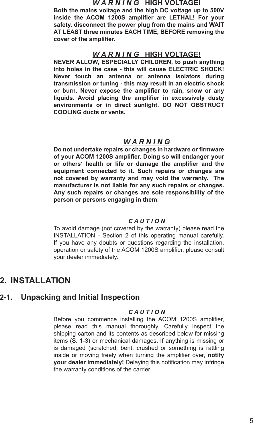 5W A R N I N G   HIGH VOLTAGE!Both the mains voltage and the high DC voltage up to 500V inside the ACOM 1200S  amplier  are  LETHAL!  For your safety, disconnect the power plug from the mains and WAIT AT LEAST three minutes EACH TIME, BEFORE removing the cover of the amplier.W A R N I N G   HIGH VOLTAGE!NEVER ALLOW, ESPECIALLY CHILDREN, to push anything into holes in the case  - this will cause ELECTRIC SHOCK! Never  touch  an  antenna  or  antenna  isolators  during transmission or tuning - this may result in an electric shock or  burn.  Never  expose  the  amplier  to  rain,  snow  or  any liquids. Avoid placing  the  amplier  in excessively dusty environments or in  direct sunlight.  DO  NOT  OBSTRUCT COOLING ducts or vents.W A R N I N GDo not undertake repairs or changes in hardware or rmware of your ACOM 1200S amplier. Doing so will endanger your or  others‘  health  or  life  or  damage  the  amplier  and  the equipment  connected  to  it.  Such  repairs  or  changes  are not  covered  by  warranty  and  may  void  the  warranty.    The manufacturer is not liable for any such repairs or changes.  Any such repairs  or changes are  sole responsibility  of the person or persons engaging in them.C A U T I O NTo avoid damage (not covered by the warranty) please read the INSTALLATION -  Section 2 of this operating manual carefully. If you have any doubts or questions regarding the installation, operation or safety of the ACOM 1200S amplier, please consult your dealer immediately.2.  INSTALLATION2-1.  Unpacking and Initial InspectionC A U T I O N Before you commence  installing the ACOM 1200S  amplier, please  read  this manual thoroughly.  Carefully inspect the shipping carton and its contents as described below for missing items (S. 1-3) or mechanical damages. If anything is missing or is damaged (scratched, bent, crushed or something is rattling inside or moving freely when turning  the  amplier over, notify your dealer immediately! Delaying this notication may infringe the warranty conditions of the carrier.