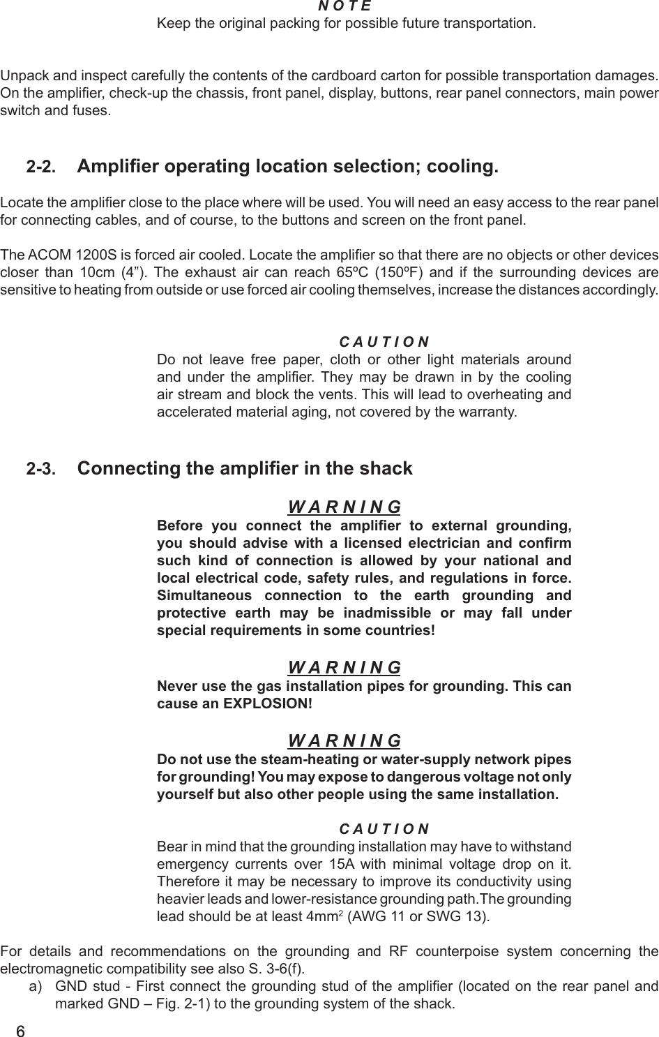 66N O T EKeep the original packing for possible future transportation. Unpack and inspect carefully the contents of the cardboard carton for possible transportation damages. On the amplier, check-up the chassis, front panel, display, buttons, rear panel connectors, main power switch and fuses.2-2.  Amplier operating location selection; cooling.Locate the amplier close to the place where will be used. You will need an easy access to the rear panel for connecting cables, and of course, to the buttons and screen on the front panel.The ACOM 1200S is forced air cooled. Locate the amplier so that there are no objects or other devices closer  than  10cm  (4”).  The  exhaust  air  can  reach  65ºC  (150ºF)  and  if  the  surrounding  devices  are sensitive to heating from outside or use forced air cooling themselves, increase the distances accordingly.C A U T I O NDo not leave free paper, cloth or other light materials around and under  the  amplier. They  may  be  drawn  in  by  the  cooling air stream and block the vents. This will lead to overheating and accelerated material aging, not covered by the warranty.2-3.  Connecting the amplier in the shackW A R N I N GBefore  you  connect  the  amplier  to  external  grounding, you should advise with a licensed electrician and  conrm such  kind  of  connection  is  allowed  by  your  national and local electrical code, safety rules, and regulations in force. Simultaneous connection to the  earth  grounding  and protective earth  may  be  inadmissible  or  may  fall  under special requirements in some countries!W A R N I N GNever use the gas installation pipes for grounding. This can cause an EXPLOSION!W A R N I N GDo not use the steam-heating or water-supply network pipes for grounding! You may expose to dangerous voltage not only yourself but also other people using the same installation.C A U T I O NBear in mind that the grounding installation may have to withstand emergency  currents  over 15A with minimal voltage drop on it. Therefore it may be necessary to improve its conductivity using heavier leads and lower-resistance grounding path.The grounding lead should be at least 4mm2 (AWG 11 or SWG 13).For details and recommendations on the grounding and RF counterpoise system concerning the electromagnetic compatibility see also S. 3-6(f).a)  GND stud - First connect the grounding stud  of the amplier  (located on the rear panel and marked GND – Fig. 2-1) to the grounding system of the shack.