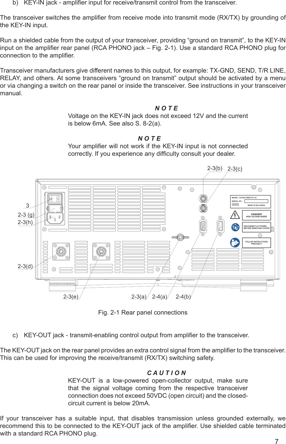 7b)  KEY-IN jack - amplier input for receive/transmit control from the transceiver.The transceiver switches the amplier from receive mode into transmit mode (RX/TX) by grounding of the KEY-IN input.Run a shielded cable from the output of your transceiver, providing “ground on transmit”, to the KEY-IN input on the amplier rear panel (RCA PHONO jack – Fig. 2-1). Use a standard RCA PHONO plug for connection to the amplier.Transceiver manufacturers give different names to this output, for example: TX-GND, SEND, T/R LINE, RELAY, and others. At some transceivers “ground on transmit” output should be activated by a menu or via changing a switch on the rear panel or inside the transceiver. See instructions in your transceiver manual.N O T EVoltage on the KEY-IN jack does not exceed 12V and the current is below 6mA. See also S. 8-2(a).N O T E Your amplier will not work if the KEY-IN input is not connected correctly. If you experience any difculty consult your dealer.     Fig. 2-1 Rear panel connectionsc)  KEY-OUT jack - transmit-enabling control output from amplier to the transceiver.The KEY-OUT jack on the rear panel provides an extra control signal from the amplier to the transceiver. This can be used for improving the receive/transmit (RX/TX) switching safety.C A U T I O NKEY-OUT  is  a  low-powered open-collector output, make sure that the signal voltage  coming  from the respective transceiver connection does not exceed 50VDC (open circuit) and the closed-circuit current is below 20mA. If your transceiver has a suitable input, that disables transmission unless grounded externally, we recommend this to be connected to the KEY-OUT jack of the amplier. Use shielded cable terminated with а standard RCA PHONO plug.