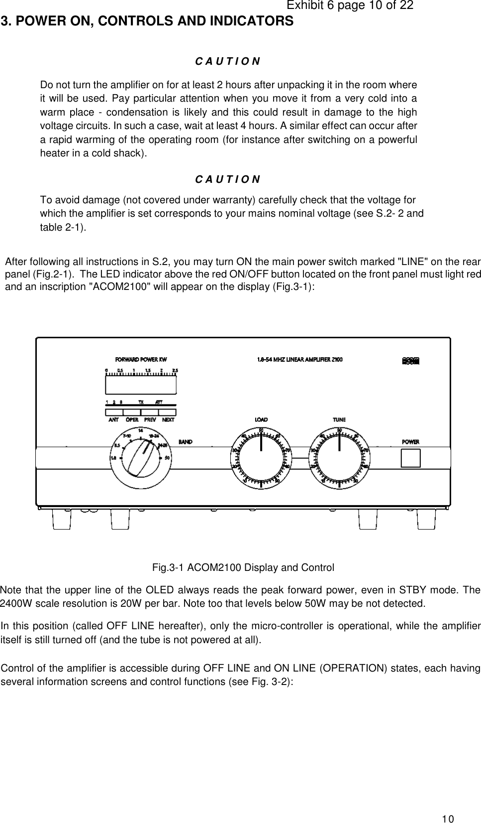                                                                                     Exhibit 6 page 10 of 22 10 3. POWER ON, CONTROLS AND INDICATORS C A U T I O N Do not turn the amplifier on for at least 2 hours after unpacking it in the room where it will be used. Pay particular attention when you move it from a very cold into a warm place -  condensation is likely and this could result in damage to  the high voltage circuits. In such a case, wait at least 4 hours. A similar effect can occur after a rapid warming of the operating room (for instance after switching on a powerful heater in a cold shack). C A U T I O N To avoid damage (not covered under warranty) carefully check that the voltage for which the amplifier is set corresponds to your mains nominal voltage (see S.2- 2 and table 2-1). After following all instructions in S.2, you may turn ON the main power switch marked &quot;LINE&quot; on the rear panel (Fig.2-1).  The LED indicator above the red ON/OFF button located on the front panel must light red and an inscription &quot;ACOM2100&quot; will appear on the display (Fig.3-1):                       Fig.3-1 ACOM2100 Display and Control         Note that the upper line of the OLED always reads the peak forward power, even in STBY mode. The 2400W scale resolution is 20W per bar. Note too that levels below 50W may be not detected. In this position (called OFF LINE hereafter), only the micro-controller is operational, while the amplifier itself is still turned off (and the tube is not powered at all).  Control of the amplifier is accessible during OFF LINE and ON LINE (OPERATION) states, each having several information screens and control functions (see Fig. 3-2):  