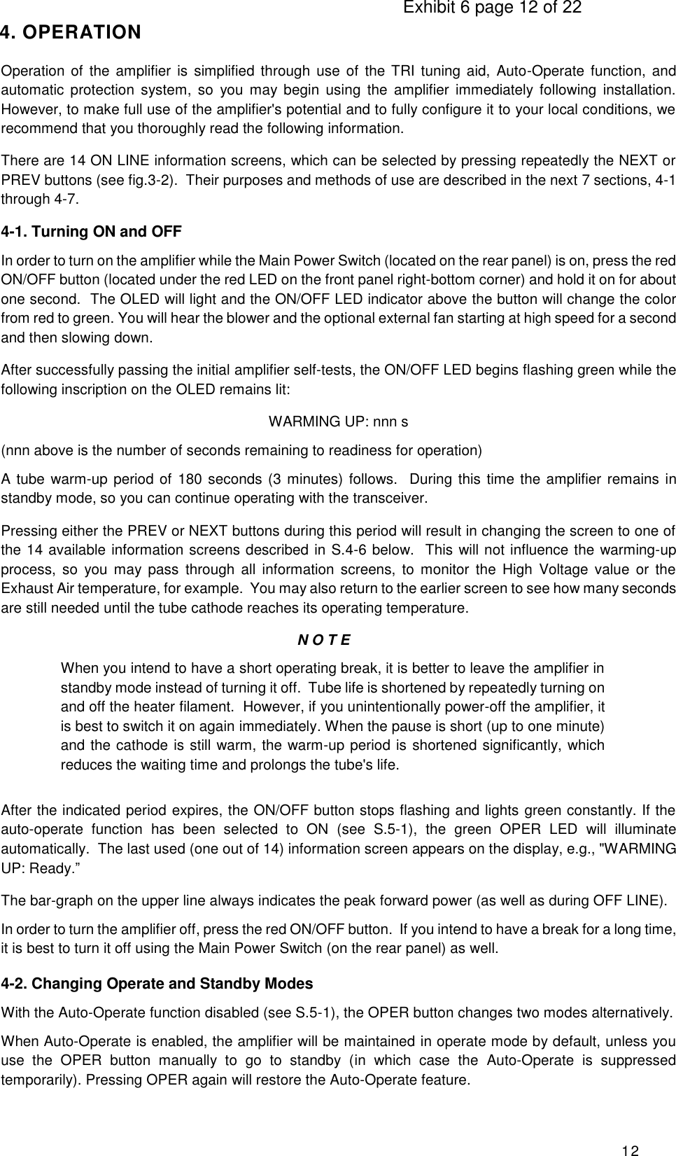                                                                                     Exhibit 6 page 12 of 22 12 4. OPERATION Operation  of the  amplifier is  simplified  through  use of  the TRI tuning  aid,  Auto-Operate  function,  and automatic  protection  system,  so  you  may  begin  using  the  amplifier  immediately  following  installation. However, to make full use of the amplifier&apos;s potential and to fully configure it to your local conditions, we recommend that you thoroughly read the following information. There are 14 ON LINE information screens, which can be selected by pressing repeatedly the NEXT or PREV buttons (see fig.3-2).  Their purposes and methods of use are described in the next 7 sections, 4-1 through 4-7. 4-1. Turning ON and OFF In order to turn on the amplifier while the Main Power Switch (located on the rear panel) is on, press the red ON/OFF button (located under the red LED on the front panel right-bottom corner) and hold it on for about one second.  The OLED will light and the ON/OFF LED indicator above the button will change the color from red to green. You will hear the blower and the optional external fan starting at high speed for a second and then slowing down. After successfully passing the initial amplifier self-tests, the ON/OFF LED begins flashing green while the following inscription on the OLED remains lit: WARMING UP: nnn s (nnn above is the number of seconds remaining to readiness for operation) A tube warm-up period of 180 seconds (3 minutes) follows.  During this time the amplifier remains in standby mode, so you can continue operating with the transceiver. Pressing either the PREV or NEXT buttons during this period will result in changing the screen to one of the 14 available information screens described in S.4-6 below.  This will not influence the warming-up process,  so  you  may  pass  through  all  information  screens,  to  monitor  the  High  Voltage  value  or  the Exhaust Air temperature, for example.  You may also return to the earlier screen to see how many seconds are still needed until the tube cathode reaches its operating temperature. N O T E When you intend to have a short operating break, it is better to leave the amplifier in standby mode instead of turning it off.  Tube life is shortened by repeatedly turning on and off the heater filament.  However, if you unintentionally power-off the amplifier, it is best to switch it on again immediately. When the pause is short (up to one minute) and the cathode is still warm, the warm-up period is shortened significantly, which reduces the waiting time and prolongs the tube&apos;s life. After the indicated period expires, the ON/OFF button stops flashing and lights green constantly. If the auto-operate  function  has  been  selected  to  ON  (see  S.5-1),  the  green  OPER  LED  will  illuminate automatically.  The last used (one out of 14) information screen appears on the display, e.g., &quot;WARMING UP: Ready.” The bar-graph on the upper line always indicates the peak forward power (as well as during OFF LINE). In order to turn the amplifier off, press the red ON/OFF button.  If you intend to have a break for a long time, it is best to turn it off using the Main Power Switch (on the rear panel) as well.  4-2. Changing Operate and Standby Modes With the Auto-Operate function disabled (see S.5-1), the OPER button changes two modes alternatively. When Auto-Operate is enabled, the amplifier will be maintained in operate mode by default, unless you use  the  OPER  button  manually  to  go  to  standby  (in  which  case  the  Auto-Operate  is  suppressed temporarily). Pressing OPER again will restore the Auto-Operate feature. 